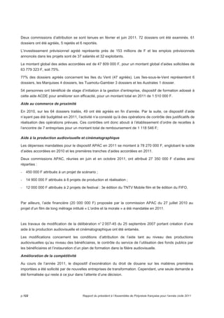 Deux commissions d’attribution se sont tenues en février et juin 2011. 72 dossiers ont été examinés. 61 
dossiers ont été agréés, 5 rejetés et 6 reportés. 
L’investissement prévisionnel agréé représente près de 153 millions de F et les emplois prévisionnels 
annoncés dans les projets sont de 37 salariés et 32 exploitants. 
Le montant global des aides accordées est de 47 809 000 F, pour un montant global d’aides sollicitées de 
63 779 323 F, soit 75%. 
77% des dossiers agréés concernent les Iles du Vent (47 agréés). Les îles-sous-le-Vent représentent 6 
dossiers, les Marquises 4 dossiers, les Tuamotu-Gambier 3 dossiers et les Australes 1 dossier. 
54 personnes ont bénéficié de stage d’initiation à la gestion d’entreprise, dispositif de formation adossé à 
cette aide ACDE pour améliorer son efficacité, pour un montant total en 2011 de 1 510 000 F. 
Aide au commerce de proximité 
En 2010, sur les 64 dossiers traités, 49 ont été agréés en fin d’année. Par la suite, ce dispositif d’aide 
n’ayant pas été budgétisé en 2011, l’activité n’a consisté qu’à des opérations de contrôle des justificatifs de 
réalisation des opérations prévues. Ces contrôles ont donc abouti à l’établissement d’ordre de recettes à 
l’encontre de 7 entreprises pour un montant total de remboursement de 1 118 546 F; 
Aide à la production audiovisuelle et cinématographique 
Les dépenses mandatées pour le dispositif APAC en 2011 se montent à 78 270 000 F, englobant le solde 
d’aides accordées en 2010 et les premières tranches d’aides accordées en 2011. 
Deux commissions APAC, réunies en juin et en octobre 2011, ont attribué 27 350 000 F d’aides ainsi 
réparties : 
- 450 000 F attribués à un projet de scénario ; 
- 14 900 000 F attribués à 8 projets de production et réalisation ; 
- 12 000 000 F attribués à 2 projets de festival : 3e édition du TNTV Mobile film et 9e édition du FIFO. 
Par ailleurs, l’aide financière (20 000 000 F) proposée par la commission APAC du 27 juillet 2010 au 
projet d’un film de long métrage intitulé « L’ordre et la morale » a été mandatée en 2011. 
Les travaux de modification de la délibération n° 2 007-45 du 25 septembre 2007 portant création d’une 
aide à la production audiovisuelle et cinématographique ont été entamés. 
Les modifications concernent les conditions d’attribution de l’aide tant au niveau des productions 
audiovisuelles qu’au niveau des bénéficiaires, le contrôle du service de l’utilisation des fonds publics par 
les bénéficiaires et l’instauration d’un plan de formation dans la filière audiovisuelle. 
Amélioration de la compétitivité 
Au cours de l’année 2011, le dispositif d’exonération du droit de douane sur les matières premières 
importées a été sollicité par de nouvelles entreprises de transformation. Cependant, une seule demande a 
été formalisée qui reste à ce jour dans l’attente d’une décision. 
p.122 Rapport du président à l’Assemblée de Polynésie française pour l’année civile 2011 
 