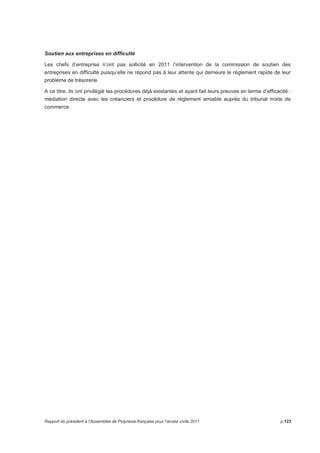 Soutien aux entreprises en difficulté 
Les chefs d’entreprise n’ont pas sollicité en 2011 l’intervention de la commission de soutien des 
entreprises en difficulté puisqu’elle ne répond pas à leur attente qui demeure le règlement rapide de leur 
problème de trésorerie. 
A ce titre, ils ont privilégié les procédures déjà existantes et ayant fait leurs preuves en terme d’efficacité : 
médiation directe avec les créanciers et procédure de règlement amiable auprès du tribunal mixte de 
commerce. 
Rapport du président à l’Assemblée de Polynésie française pour l’année civile 2011 p.123 
 