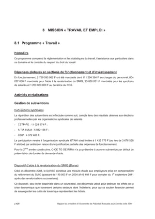 8 MISSION « TRAVAIL ET EMPLOI » 
8.1 Programme « Travail » 
Périmètre 
Ce programme comprend la réglementation et les statistiques du travail, l'assistance aux particuliers dans 
ce domaine et le contrôle du respect du droit du travail. 
Dépenses globales en sections de fonctionnement et d’investissement 
En fonctionnement, 2 729 595 962 F ont été mandatés dont 111 204 384 F en charges du personnel, 604 
027 000 F mandatés pour l’aide à la revalorisation du SMIG, 25 060 831 F mandatés pour les syndicats 
de salariés et 1 200 000 000 F au bénéfice du RGS. 
Activités et réalisations 
Gestion de subventions 
Subventions syndicales 
La répartition des subventions est effectuée comme suit, compte tenu des résultats obtenus aux élections 
professionnelles par les organisations syndicales de salariés 
- CSTP-FO : 11 029 674 F ; 
- A TIA I MUA : 5 982 196 F ; 
- CSIP : 4 372 403 F. 
La participation versée à l’organisation syndicale OTAHI s’est limitée à 1 435 775 F (au lieu de 3 676 558 
F attribué par arrêté) en raison d’une justification partielle des dépenses de fonctionnement. 
Pour la 2ème année consécutive, O OE TO OE RIMA n’a pu prétendre à aucune subvention par défaut de 
présentation de dossier de demande d’aide. 
Dispositif d’aide à la revalorisation du SMIG (Darse) 
Créé en décembre 2004, le DARSE constitue une mesure d’aide aux employeurs prise en compensation 
du relèvement du SMIG (passant de 110 000 F en 2004 à149 491 F pour compter du 1er septembre 2011 
après des revalorisations successives). 
Ce dispositif, seul levier disponible dans un court délai, est désormais utilisé pour atténuer les effets de la 
crise économique que traversent certains secteurs dont l’hôtellerie, pour qui ce soutien financier permet 
de sauvegarder les outils de travail que représentent les hôtels. 
p.124 Rapport du président à l’Assemblée de Polynésie française pour l’année civile 2011 
 