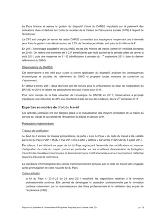 Le Pays finance et assure la gestion du dispositif d’aide du DARSE imputable sur le paiement des 
cotisations dues et déduite de l’ordre de recettes de la Caisse de Prévoyance sociale (CPS) à l’égard de 
l’employeur. 
La CPS est chargée de verser les aides DARSE consenties aux employeurs moyennant une indemnité 
pour frais de gestion calculée à hauteur de 1,5% de l’enveloppe utilisée, soit près de 9 millions de F. 
En 2011, l’enveloppe budgétaire de la DARSE est de 590 millions de francs (contre 914 millions de francs 
en 2010). On relève une moyenne de 9 237 bénéficiaires par mois au titre de la période allant de janvier à 
août 2011, puis une moyenne de 8 182 bénéficiaires à compter du 1er septembre 2011, date du dernier 
relèvement du SMIG. 
Observatoire du DARSE 
Cet observatoire a été créé pour suivre la bonne application du dispositif, analyser les conséquences 
économiques et sociales du relèvement du SMIG et proposer toutes mesures de correction ou 
d’ajustement. 
En début d’année 2011, deux réunions ont été tenues pour la présentation du bilan de l’application du 
DARSE en 2010 et valider les propositions des taux d’aide pour 2011. 
Pour tenir compte de la forte réduction de l’enveloppe du DARSE en 2011, l’observatoire a proposé 
d’appliquer une réduction de 31% aux montants d’aide de tous les secteurs, dès le 2nd semestre 2011. 
Expertise en matière de droit du travail 
Les activités juridiques ont été élargies grâce à la mutualisation des moyens procédant de la fusion du 
service du Travail et du service de l’Inspection du travail en janvier 2011. 
Production réglementaire 
Travaux de codification 
Au bout de 2 années de travaux préparatoires, la partie « Lois du Pays » du code du travail a été validée 
par la loi du Pays n° 2011-15 du 4 mai 2011 et la p artie « arrêtés » par arrêté n° 925 CM du 8 juillet 2011. 
Par ailleurs, il est élaboré un projet de loi du Pays regroupant l’ensemble des modifications et mesures 
d’adaptation du code du travail, portant en particulier sur les conditions d’exonération de l’obligation 
d’emploi des travailleurs handicapés, le licenciement pour motif économique et sur la procédure collective 
devant le tribunal de commerce. 
La procédure d’homologation des peines d’emprisonnement prévues par le code du travail sera engagée 
après promulgation de cette nouvelle loi du Pays. 
Textes adoptés 
- la loi du Pays n° 2011-23 du 29 aout 2011 modifiant les dispositions relatives à la formation 
professionnelle continue. Elle permet de développer la promotion professionnelle par la formation 
continue notamment par la reconnaissance des titres professionnels et la validation des acquis de 
l’expérience (VAE) ; 
Rapport du président à l’Assemblée de Polynésie française pour l’année civile 2011 p.125 
 