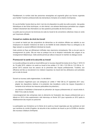Parallèlement, le nombre total des personnes renseignées est augmenté grâce aux forums organisés 
pour faciliter l’insertion professionnelle des demandeurs d’emplois et la création d’entreprises. 
En vue de faciliter l’accès direct au droit, il est mis à la disposition du public les outils suivants : des guides 
thématiques et des fiches techniques, un site internet, une adresse électronique permettant aux usagers 
d’obtenir directement des informations sur des questions ponctuelles de droit du travail. 
Le public peut se procurer les brochures de code du travail et de conventions collectives mises en vente 
par l’imprimerie officielle. 
Conseil en matière de droit du travail 
Le conseil se traduit par des propositions de démarches ou de solutions offertes aux salariés ou aux 
employeurs en situation d’absence de texte ou de lisibilité de texte (rédaction floue ou ambiguë) ou de 
litige naissant ou avancé (différend individuel du travail). 
Cette activité du Pays est difficilement chiffrable mais néanmoins omniprésente. Elle va de pair avec le 
renseignement du public. Elle est mise en pratique lors de la réception individuelle des usagers et au 
renseignement téléphonique. Cette activité permet par ailleurs d’assurer le maintien du dialogue social. 
Promouvoir la santé et la sécurité au travail 
La nouvelle politique de santé au travail définie par le nouveau dispositif de textes (loi du Pays n° 2010-10 
du 19 juillet 2010, relative à la santé au travail et les arrêtés n° 21 CM, n° 22 CM et n° 23 CM du 13 
janvier 2011) associe tous les acteurs de la prévention des risques professionnels. Toutefois, son 
efficience est liée au recrutement d’un médecin inspecteur du travail dont les attributions sont précisées 
par le code du travail. 
Suivant ce nouveau cadre règlementaire, il a été délivré : 
- une décision d’agrément pour une entreprise (cf. arrêté n° 1482 CM du 27 septembre 2011 venu 
adapter les dispositions relatives à la protection des travailleurs contre les risques d’exposition à 
l’amiante et de renforcer les mesures particulières de protection) ; 
- une décision d’habilitation d’intervenant en prévention de risques professionnels (cf. nouvel article A. 
4622-15 du code du travail). 
L’accompagnement des entreprises dans la démarche de l’évaluation des risques professionnels qui a 
débuté en 2010 à titre expérimental a été interrompu en février 2011.pour reprendre en 2012 après le 
rétablissement des moyens en personnel. 
La participation aux formations sur le thème de la santé au travail organisées par des syndicats en tant 
que membres du comité d’hygiène, de sécurité et des conditions de travail ou par la CCISM en direction 
des nouveaux créateurs d’entreprise. 
Rapport du président à l’Assemblée de Polynésie française pour l’année civile 2011 p.127 
 
