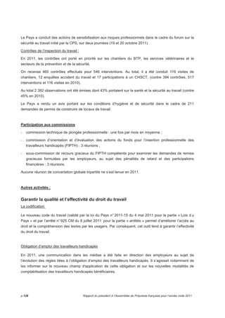 Le Pays a conduit des actions de sensibilisation aux risques professionnels dans le cadre du forum sur la 
sécurité au travail initié par la CPS, sur deux journées (19 et 20 octobre 2011). 
Contrôles de l’inspection du travail : 
En 2011, les contrôles ont porté en priorité sur les chantiers du BTP, les services vétérinaires et le 
secteurs de la prévention et de la sécurité. 
On recense 460 contrôles effectués pour 546 interventions. Au total, il a été conduit 119 visites de 
chantiers, 12 enquêtes accident du travail et 17 participations à un CHSCT. (contre 394 contrôles, 517 
interventions et 116 visites en 2010). 
Au total 2 382 observations ont été émises dont 43% portaient sur la santé et la sécurité au travail (contre 
45% en 2010). 
Le Pays a rendu un avis portant sur les conditions d’hygiène et de sécurité dans le cadre de 211 
demandes de permis de construire de locaux de travail. 
Participation aux commissions 
- commission technique de plongée professionnelle : une fois par mois en moyenne ; 
- commission d’orientation et d’évaluation des actions du fonds pour l’insertion professionnelle des 
travailleurs handicapés (FIPTH) : 3 réunions ; 
- sous-commission de recours gracieux du FIPTH compétente pour examiner les demandes de remise 
gracieuse formulées par les employeurs, au sujet des pénalités de retard et des participations 
financières : 3 réunions. 
Aucune réunion de concertation globale tripartite ne s’est tenue en 2011. 
Autres activités : 
Garantir la qualité et l’effectivité du droit du travail 
La codification 
Le nouveau code du travail (validé par la loi du Pays n° 2011-15 du 4 mai 2011 pour la partie « Lois d u 
Pays » et par l’arrêté n° 925 CM du 8 juillet 2011 pour la partie « arrêtés » permet d’améliorer l’accès au 
droit et la compréhension des textes par les usagers. Par conséquent, cet outil tend à garantir l’effectivité 
du droit du travail. 
Obligation d’emploi des travailleurs handicapés 
En 2011, une communication dans les médias a été faite en direction des employeurs au sujet de 
l’évolution des règles liées à l’obligation d’emploi des travailleurs handicapés. Il s’agissait notamment de 
les informer sur le nouveau champ d'application de cette obligation et sur les nouvelles modalités de 
comptabilisation des travailleurs handicapés bénéficiaires. 
p.128 Rapport du président à l’Assemblée de Polynésie française pour l’année civile 2011 
 