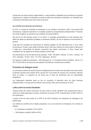 Compte tenu de cette évolution règlementaire, il a été procédé à l’adaptation des procédures et supports 
(notamment en matière de déclaration annuelle d’emploi des travailleurs handicapés, de notification des 
contributions financières dues et de voies de recours). 
Les contrôles et la répression des infractions 
En 2011, le nombre de contrôles en entreprises ou sur chantiers s’est élevé à 460, Il est recensé 546 
interventions, englobant notamment 12 enquêtes accident du travail/maladie professionnelle,17 réunions 
de comité d'hygiène, de sécurité et des conditions de travail (CHSCT). 
Huit (8) PV ont été dressés (contre 41 en 2010), 41 amendes administratives ont été dressées pour 
défaut de défaut de déclaration préalable à l’embauche (DPAE), 22 avis et rapports ont été transmis au 
parquet. 
Vingt sept (27) enquêtes de licenciement de salariés protégés ont été effectuées dont 11 pour motifs 
économique et 16 pour cause réelle et sérieuse (avec7 refus pour absence de cause réelle et sérieuse et 
2 rejets pour irrecevabilité de dossiers concernant des agents communaux, le Pays n’ayant plus 
compétence sur les agents de la fonction publique communale). 
Les interventions ont eu lieu dans tous les archipels : Tahiti : 353 (65%) ; Moorea : 21 (4%) ; Tuamotu : 39 
(7%) ; Australes : 16 (3%) ; ISLV : 91 (17%) ; Marquises : 26 (5%). 
Par rapport à la taille des entreprises : 325 entreprises de 1 à 10 salariés ont été contrôlées, 144 de 11 à 
49, 37 de 50 à 99 et 34 de plus de cent salariés (6 entreprises n’avaient pas de salarié). 
Promotion du dialogue social 
La commission paritaire de branche dans les établissements et centres socio-éducatifs s’est réunie durant 
la période comprise entre octobre 2010 à janvier 2011 pour tenter de conclure une convention collective 
dans ce secteur. La signature de cet accord par le Pays est étroitement liée aux disponibilités 
budgétaires. 
Les négociations salariales ayant eu lieu en novembre et décembre dans les treize branches 
professionnelles, n’ont pas permis d’aboutir à des accords. Elles seront poursuivies en 2012. 
Lutte contre le travail clandestin 
Chaque année des actions communes de lutte contre le travail clandestin sont programmées dans le 
cadre d’un comité regroupant la Justice, la Direction du travail, la CPS, la gendarmerie, la DSP, la PAF et 
les contributions. 
L’accent a été mis cette année sur le BTP et les HCR (roulottes), les entreprises de nettoyage et de 
gardiennage. 
Les chiffres de contrôle sont en légère progression en ce qui concerne les entreprises et le nombre de 
salariés : 
- 211 entreprises contrôlées (179 en 2010) ; 
- 1 406 salariés contrôlés (1099 en 2010) 
Rapport du président à l’Assemblée de Polynésie française pour l’année civile 2011 p.129 
 