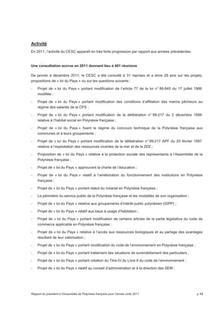 Activité 
En 2011, l’activité du CESC apparaît en très forte progression par rapport aux années précédentes. 
Une consultation accrue en 2011 donnant lieu à 401 réunions 
De janvier à décembre 2011, le CESC a été consulté à 31 reprises et a émis 29 avis sur les projets, 
propositions de « loi du Pays » ou sur les questions suivants : 
- Projet de « loi du Pays » portant modification de l’article 77 de la loi n° 86-845 du 17 juillet 1986 
modifiée ; 
- Projet de « loi du Pays » portant modification des conditions d’affiliation des marins pêcheurs au 
régime des salariés de la CPS ; 
- Projet de « loi du Pays » portant modification de la délibération n° 99-217 du 2 décembre 1999 
relative à l’habitat social en Polynésie française ; 
- Projet de « loi du Pays » fixant le régime du concours technique de la Polynésie française aux 
communes et à leurs groupements ; 
- Projet de « loi du Pays » portant modification de la délibération n° 99-217 APF du 20 février 1997 
relative à l’exploitation des ressources vivantes de la mer et de la ZEE ; 
- Proposition de « loi du Pays » relative à la protection sociale des représentants à l’Assemblée de la 
Polynésie française ; 
- Projet de « loi du Pays » approuvant la charte de l’éducation ; 
- Projet de « loi du Pays » relatif à l’amélioration du fonctionnement des institutions en Polynésie 
française ; 
- Projet de « loi du Pays » portant statut du notariat en Polynésie française ; 
- Le périmètre du service public de la Polynésie française et les modalités de son organisation ; 
- Projet de « loi du Pays » relative aux groupements d’intérêt public polynésien (GIPP) ; 
- Projet de « loi du Pays » relatif aux baux à usage d’habitation ; 
- Projet de « loi du Pays » portant modification de certains articles de la partie législative du code de 
commerce applicable en Polynésie française ; 
- Projet de « loi du Pays » relative à l’accès aux ressources biologiques et au partage des avantages 
résultant de leur valorisation ; 
- Projet de « loi du Pays » portant modification du code de l’environnement en Polynésie française ; 
- Projet de « loi du Pays » portant traitement des situations de surendettement des particuliers ; 
- Projet de « loi du Pays » portant création du Titre IV du Livre II du code de l’environnement ; 
- Projet de « loi du Pays » relatif au conseil d’administration et à la direction des SEM ; 
Rapport du président à l’Assemblée de Polynésie française pour l’année civile 2011 p.13 
 