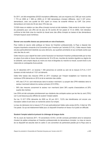 En 2011, ont été enregistrées 28 623 inscriptions différentes, soit une moyenne de 2 385 par mois (contre 
1 774 en 2006 et 1 608 en 2005) et 21 508 demandeurs d’emploi différents. dont 5 227 primo-demandeurs, 
avec une quotité de 42% ayant un niveau de scolarité inférieur au CAP. Ces primo-demandeurs 
ont moins de 30 ans dans 72% des cas. 
72 829 mises en relation sur des offres d’emploi normal ont été réalisées. Cette année le nombre moyen 
de postulants pour une offre est de plus de 30 (contre 26 l’an passé et 13 en 2005). Cet indicateur 
confirme la très forte crise du marché du travail avec des offres d’emploi en baisse et des demandeurs 
d’emploi toujours aussi nombreux. 
Donner une nouvelle chance aux personnels en voie d’exclusion. 
Pour mettre en oeuvre cette politique en faveur de l'insertion professionnelle, le Pays a disposé des 
moyens importants consacrés à la Convention pour l’insertion par l’activité (C.P.I.A.). Cette mesure d'aide 
est plus particulièrement destinée aux plus démunis, aux quartiers prioritaires et aux archipels autres que 
celui des Iles du vent. 
Cette mesure a pour objectif de lutter contre l'exclusion en favorisant l'insertion professionnelle par la mise 
en place d'une aide en faveur des personnes de 18 à 55 ans, inscrites de manière régulière au régime de 
la solidarité, sans emploi depuis au moins six mois et éloignées du marché du travail, ouvrant droit à une 
indemnité en contrepartie d'une activité. 
Au 31 décembre 2011, on recense 1 450 personnes en activité au sein de la mesure C.P.I.A, 4 017 
dossiers ont été instruits et 1 531 ont démarré. 
Cette forte baisse des mesures CPIA en 2011 s’explique par l’impact budgétaire sur l’exercice des 
nombreux CPIA démarrés en 2010 et de la restriction des crédits : 
- 44% des C.P.I.A. sont intervenues dans le secteur marchand. La plupart des CPIA réalisées dans le 
secteur marchand relèvent du secteur primaire (515 CPIA) ; 
- 56% des mesures concernent le secteur non marchand (dont 36% auprès d’associations et 20% 
auprès des mairies). 
Les CPIA ont été octroyées prioritairement aux résidents des archipels autres que les Iles du vent (75%) 
car il y est beaucoup plus difficile de soutenir l’emploi salarié. 
Sur les 13 817 CPIA démarrés de 2005 au 30 juin 2011, 13,5% des bénéficiaires ont encore une 
inscription valide et sont donc en recherche active d’un emploi. 
Le taux de démission de la mesure C.P.I.A est particulièrement faible cette année (6,5%). Il était de 16% 
l’an passé. Ce qui est relativement faible pour un dispositif d’insertion en faveur d’un public en difficulté. 
Soutenir l’emploi salarié et prévenir le chômage de longue durée 
1°) Au cours de l’exercice 2011, 19 conventions I.C.R.A. ont été conclues permettant ainsi la naissance 
d’autant de petites entreprises et l’insertion professionnelle de demandeurs d’emploi. La mise en oeuvre 
de ce dispositif est assurée dans le cadre d’ une convention de partenariat passée par le Pays avec la 
Rapport du président à l’Assemblée de Polynésie française pour l’année civile 2011 p.131 
 