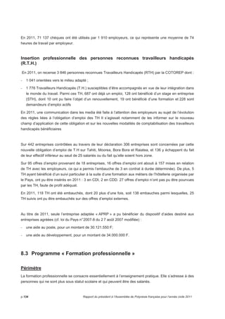 En 2011, 71 137 chèques ont été utilisés par 1 910 employeurs, ce qui représente une moyenne de 74 
heures de travail par employeur. 
Insertion professionnelle des personnes reconnues travailleurs handicapés 
(R.T.H.) 
En 2011, on recense 3 846 personnes reconnues Travailleurs Handicapés (RTH) par la COTOREP dont : 
- 1 041 orientées vers le milieu adapté ; 
- 1 776 Travailleurs Handicapés (T.H.) susceptibles d’être accompagnés en vue de leur intégration dans 
le monde du travail. Parmi ces TH, 687 ont déjà un emploi, 128 ont bénéficié d’un stage en entreprise 
(STH), dont 10 ont pu faire l’objet d’un renouvellement, 19 ont bénéficié d’une formation et 228 sont 
demandeurs d’emploi actifs 
En 2011, une communication dans les media été faite à l’attention des employeurs au sujet de l’évolution 
des règles liées à l’obligation d’emploi des TH Il s’agissait notamment de les informer sur le nouveau 
champ d’application de cette obligation et sur les nouvelles modalités de comptabilisation des travailleurs 
handicapés bénéficiaires 
Sur 442 entreprises contrôlées au travers de leur déclaration 306 entreprises sont concernées par cette 
nouvelle obligation d’emploi de T.H sur Tahiti, Moorea, Bora Bora et Raiatea, et 136 y échappent du fait 
de leur effectif inférieur au seuil de 25 salariés ou du fait qu’elle soient hors zone. 
Sur 95 offres d’emploi provenant de 18 entreprises, 16 offres d’emploi ont abouti à 157 mises en relation 
de TH avec les employeurs, ce qui a permis l’embauche de 3 en contrat à durée déterminée). De plus, 5 
TH ayant bénéficié d’un suivi particulier à la suite d’une formation aux métiers de l’hôtellerie organisée par 
le Pays, ont pu être insérés en 2011 : 3 en CDI, 2 en CDD. 27 offres d’emploi n’ont pas pu être pourvues 
par les TH, faute de profil adéquat. 
En 2011, 118 TH ont été embauchés, dont 20 plus d’une fois, soit 138 embauches parmi lesquelles, 25 
TH suivis ont pu être embauchés sur des offres d’emploi externes. 
Au titre de 2011, seule l’entreprise adaptée « APRP » a pu bénéficier du dispositif d’aides destiné aux 
entreprises agréées (cf. loi du Pays n° 2007-8 du 2 7 août 2007 modifiée) : 
- une aide au poste, pour un montant de 30.121.550 F; 
- une aide au développement, pour un montant de 34.000.000 F. 
8.3 Programme « Formation professionnelle » 
Périmètre 
La formation professionnelle se consacre essentiellement à l’enseignement pratique. Elle s’adresse à des 
personnes qui ne sont plus sous statut scolaire et qui peuvent être des salariés. 
p.134 Rapport du président à l’Assemblée de Polynésie française pour l’année civile 2011 
 