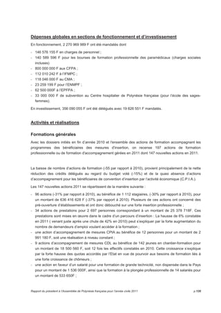 Dépenses globales en sections de fonctionnement et d’investissement 
En fonctionnement, 2 270 969 989 F ont été mandatés dont 
- 146 576 155 F en charges de personnel ; 
- 140 589 596 F pour les bourses de formation professionnelle des paramédicaux (charges sociales 
incluses) 
- 800 000 000 F aux CFPA ; 
- 112 010 242 F à l’IFMPC ; 
- 118 046 000 F au CMA ; 
- 23 259 199 F pour l’ENMPF ; 
- 62 500 000F à l’EPFPA ; 
- 33 000 000 F de subvention au Centre hospitalier de Polynésie française (pour l’école des sages-femmes). 
En investissement, 356 090 055 F ont été délégués avec 19 826 551 F mandatés. 
Activités et réalisations 
Formations générales 
Avec les dossiers initiés en fin d’année 2010 et l'ensemble des actions de formation accompagnant les 
programmes des bénéficiaires des mesures d'insertion, on recense 197 actions de formation 
professionnelle ou de formation d'accompagnement gérées en 2011 dont 147 nouvelles actions en 2011. 
La baisse de nombre d‘actions de formation (-55 par rapport à 2010), provient principalement de la nette 
réduction des crédits délégués au regard du budget voté (-15%) et de la quasi absence d’actions 
d’accompagnement pour les bénéficiaires de convention d’insertion par l’activité économique (C.P.I.A.). 
Les 147 nouvelles actions 2011 se répartissent de la manière suivante : 
- 96 actions (-31% par rapport à 2010), au bénéfice de 1 112 stagiaires, (-30% par rapport à 2010), pour 
un montant de 636 416 628 F (-37% par rapport à 2010). Plusieurs de ces actions ont concerné des 
pré-ouverture d’établissements et ont donc débouché sur une forte insertion professionnelle ; 
- 34 actions de prestations pour 2 697 personnes correspondant à un montant de 25 378 718F. Ces 
prestations sont mises en oeuvre dans le cadre d’un parcours d’insertion : La hausse de 6% constatée 
en 2011 ( venant juste après une chute de 42% en 2010) peut s’expliquer par la forte augmentation du 
nombre de demandeurs d’emploi voulant accéder à la formation ; 
- une action d’accompagnement de mesures CPIA au bénéfice de 12 personnes pour un montant de 2 
991 180 F, soit une réalisation à niveau constant ; 
- 9 actions d’accompagnement de mesures CDL au bénéfice de 142 jeunes en chantier-formation pour 
un montant de 18 500 560 F, soit 12 fois les effectifs constatés en 2010. Cette croissance s’explique 
par la forte hausse des quotas accordés par l’Etat en vue de pourvoir aux besoins de formation liés à 
une forte croissance de chômeurs ; 
- une action en faveur d’un salarié pour une formation de grande technicité, non dispensée dans le Pays 
pour un montant de 1 536 000F, ainsi que la formation à la plongée professionnelle de 14 salariés pour 
un montant de 533 650F ; 
Rapport du président à l’Assemblée de Polynésie française pour l’année civile 2011 p.135 
 