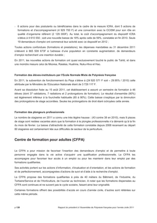 - 6 actions pour des postulants ou bénéficiaires dans le cadre de la mesure ICRA, dont 5 actions de 
formations et d’accompagnement (4 929 700 F) et une convention avec la CCISM pour son rôle en 
qualité d’organisme référent (2 129 000F). Au total, le coût d’accompagnement du dispositif ICRA 
s’élève à 4 610 550 ; soit une nouvelle baisse de 18% après celle de 59%, constatée en fin 2010. Seuls 
19 demandeurs d’emploi ont commencé leur activité avec ce dispositif en 2012 ; 
Toutes actions confondues (formations et prestations), les dépenses mandatées au 31 décembre 2011 
s’élèvent à 865 509 673F à l’adresse d’une population en constante augmentation. de demandeurs 
d’emploi recherchant une insertion durable ; 
En 2011, les nouvelles actions de formation ont quasi exclusivement touché le public de Tahiti, et dans 
une moindre mesure celui de Moorea, Raiatea, Huahine, Nuku-Hiva et Hao. 
Formation des élèves-instituteurs par l’Ecole Normale Mixte de Polynésie française 
En 2011, la subvention de fonctionnement du Pays s’élève à (24 920 571 F soit – 29.95% / 2010) celle 
attribuée par le Ministère de l’Education Nationale étant de 3 729 117 F. 
Avant sa dissolution fixée au 15 août 2011, cet établissement a assuré un semestre de formation à 46 
élèves (dont 37 validations, 7 radiations et 2 prolongations de formation). Le résultat d’ensemble (80%) 
est légèrement inférieur à la fourchette habituelle (85 à 90%). Cette baisse s’explique par la diminution 
des prolongations de stage accordées. Seules les prolongations de droit étant octroyées cette année. 
Formation des plongeurs professionnels 
Le nombre de stagiaires en 2011 a connu une très légère hausse : (43 contre 38 en 2010), mais 9 places 
de stage sont restées vacantes alors que la formation à la plongée professionnelle n’a démarré qu’à la fin 
du mois de février. La baisse d’attractivité de cette formation constatée depuis 2008 recensant au départ 
80 stagiaires est certainement liée aux difficultés de secteur de la perliculture. 
Centre de formation pour adultes (CFPA) 
Le CFPA a pour mission de favoriser l’insertion des demandeurs d’emploi et de permettre à toute 
personne engagée dans la vie active d’acquérir une qualification professionnelle. Le CFPA les 
accompagne pour favoriser leur accès à un emploi ou pour les maintenir dans leur emploi par des 
formations qualifiantes. 
Ses activités portent sur les actions d’information, d’évaluation et d’orientation, et les actions de formation 
et de perfectionnement, accompagnées d’actions de suivi et d’aide à la recherche d’emploi. 
Le CFPA propose des formations qualifiantes à près de 40 métiers du Bâtiment, de l’Industrie, du 
Tertiaire/Service et de l’Horticulture, de l’ouvrier au technicien. A noter que les formations dispensées au 
CFPA sont continues et ne suivent pas le cycle scolaire, faisant ainsi leur originalité. 
Certaines formations offrent des possibilités d’accès en cours d’année civile, d’autres sont réitérées sur 
cette même période. 
p.136 Rapport du président à l’Assemblée de Polynésie française pour l’année civile 2011 
 