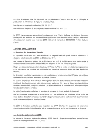 En 2011, le montant total des dépenses de fonctionnement s’élève à 871 346 147 F y compris le 
prélèvement de 109 millions de F pour le compte du Pays. 
Les charges en personnel représentent 286 128 015 F. 
Les indemnités stagiaires et les charges sociales s’élèvent à 255 387 473 F. 
Le CFPA n’a reçu aucune subvention d’investissement ni de l’Etat ni du Pays. Les écritures d’ordre en 
contre partie des dotations aux amortissements apparaissent pour la somme de 77 134 695 F. Les crédits 
d’investissement inscrits pour l’exercice 2011 s’ élèvent à montant de 581 691 983 F (hors écritures 
d’ordre 
ACTVITES ET REALISATIONS 
La formation des demandeurs d’emploi : 
La capacité d’accueil pour 2011 a été estimée à 838 stagiaires dans les quatre unités de formation. 871 
stagiaires ont été accueillis au CFPA au 31 décembre 2011. 
Les heures de formation passent de 36 926 heures en 2010 à 39 193 heures pour cette année et 
correspondent successivement à 452 071 heures stagiaires et 480 189 heures stagiaires. 
Malgré une baisse de la subvention allouée au CFPA de 19,70%, le centre a réalisé une progression de 
6,1% des heures de formation par l’ouverture des filières de formation tenues par des agents non 
titulaires. 
La diminution budgétaire impose des moyens budgétaires un fonctionnement de 50% pour les unités de 
Raiatea et Taravao et réduit pour celles de Pirae et Punaruu. 
Le taux de remplissage de la structure d’hébergement de l’unité de Raiatea est encore cette année très 
insuffisant. Son fonctionnement a été interrompu en septembre 2011 avec le départ en disponibilité de 
l’adjoint d’éducation en charge du dispositif. Un redéploiement de la structure est à envisager compte-tenu 
des contraintes rencontrées. 
Le suivi d’insertion a été réalisé sur 41 sessions de formation (à 6 mois après la fin de stage). 
Les taux d’insertion intermédiaire au 31 décembre 2011 sur l’ensemble des formations est de 49,5% à 6 
mois. Ce taux d’insertion correspond au nombre de personnes en activité professionnelle ou en formation 
sur le total des stagiaires en situation connue. 
En 2011, la formation qualifiante reste majoritaire au CFPA (66,8%). 274 stagiaires ont obtenu leur 
Certificat de Formation Professionnelle, soit un taux de réussite de 90,7% aux examens de fin de stage. 
Les demandes de formation en 2011 : 
Le nombre de demandes enregistrées s’élève à 3 072, dont 50,1% des demandes faites par des femmes 
(contre 4 217 l’an précédente soit - 27,15%). 
Rapport du président à l’Assemblée de Polynésie française pour l’année civile 2011 p.137 
 
