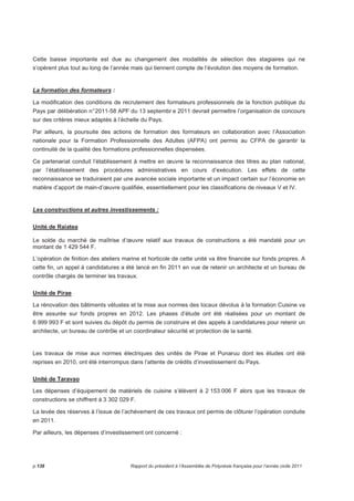 Cette baisse importante est due au changement des modalités de sélection des stagiaires qui ne 
s’opèrent plus tout au long de l’année mais qui tiennent compte de l’évolution des moyens de formation. 
La formation des formateurs : 
La modification des conditions de recrutement des formateurs professionnels de la fonction publique du 
Pays par délibération n° 2011-58 APF du 13 septembr e 2011 devrait permettre l’organisation de concours 
sur des critères mieux adaptés à l’échelle du Pays. 
Par ailleurs, la poursuite des actions de formation des formateurs en collaboration avec l’Association 
nationale pour la Formation Professionnelle des Adultes (AFPA) ont permis au CFPA de garantir la 
continuité de la qualité des formations professionnelles dispensées. 
Ce partenariat conduit l’établissement à mettre en oeuvre la reconnaissance des titres au plan national, 
par l’établissement des procédures administratives en cours d’exécution. Les effets de cette 
reconnaissance se traduiraient par une avancée sociale importante et un impact certain sur l’économie en 
matière d’apport de main-d’oeuvre qualifiée, essentiellement pour les classifications de niveaux V et IV. 
Les constructions et autres investissements : 
Unité de Raiatea 
Le solde du marché de maîtrise d’oeuvre relatif aux travaux de constructions a été mandaté pour un 
montant de 1 429 544 F. 
L’opération de finition des ateliers marine et horticole de cette unité va être financée sur fonds propres. A 
cette fin, un appel à candidatures a été lancé en fin 2011 en vue de retenir un architecte et un bureau de 
contrôle chargés de terminer les travaux. 
Unité de Pirae 
La rénovation des bâtiments vétustes et la mise aux normes des locaux dévolus à la formation Cuisine va 
être assurée sur fonds propres en 2012. Les phases d’étude ont été réalisées pour un montant de 
6 999 993 F et sont suivies du dépôt du permis de construire et des appels à candidatures pour retenir un 
architecte, un bureau de contrôle et un coordinateur sécurité et protection de la santé. 
Les travaux de mise aux normes électriques des unités de Pirae et Punaruu dont les études ont été 
reprises en 2010, ont été interrompus dans l’attente de crédits d’investissement du Pays. 
Unité de Taravao 
Les dépenses d’équipement de matériels de cuisine s’élèvent à 2 153 006 F alors que les travaux de 
constructions se chiffrent à 3 302 029 F. 
La levée des réserves à l’issue de l’achèvement de ces travaux ont permis de clôturer l’opération conduite 
en 2011. 
Par ailleurs, les dépenses d’investissement ont concerné : 
p.138 Rapport du président à l’Assemblée de Polynésie française pour l’année civile 2011 
 