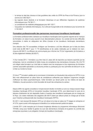 - la remise en état des chenaux et des gouttières des unités du CFPA de Pirae et de Punaruu pour la 
somme de 3 842 542 F ; 
- les logiciels divers destinés à la formation mécanique et aux différentes migrations de systèmes 
informatiques pour 752 961 F ; 
- un complément de matériels pédagogiques pour 681 120 F ; 
- l’acquisition de matériels informatiques, d’un véhicule fourgonnette et de climatiseurs pour la somme de 
4 105 440 F. 
Formation professionnelle des personnes reconnues travailleurs handicapés 
La formation professionnelle s’adresse aux travailleurs handicapés dont la grande majorité est en manque 
de formation, en raison le plus souvent d’une déscolarisation précoce. Ce constat est tiré des difficultés 
rencontrées à mettre en adéquation les offres d’emploi et les travailleurs handicapés demandeurs 
d’emploi. 
Une sélection des TH susceptibles d’intégrer ces formations a dû être effectuée par le biais de bilans 
(coût total de 266 500 F pour 11 TH bénéficiaires) et de visites médicales par le médecin de main-d’oeuvre 
(49 500 F). La diffusion de communiqués pour informer les TH de l’organisation de formations a 
dû être également réalisée (56 925 F). 
1°) Sur l’année 2011, 1 formation a pu être mise en place afin de répondre aux besoins exprimés par les 
entreprises, tout en considérant le faible niveau de compétence des demandeurs d’emplois. Dix (10) TH 
ont intégré cette formation qui s’est faite en relation avec les employeurs et les organismes de formation 
(centres associatifs spécialisés ou structures privées ou publiques) pour leur permettre de découvrir ou de 
s’initier au monde du travail. 
2°) Une 2 nde formation validée par la commission d’orientation et d’évaluation des actions du FIPTH n’a pu 
être mise effectivement en place faute de candidatures suffisantes pour déplacer l’organisme chargée 
d’effectuer les bilans psychotechniques. Cette formation qui devait porter sur les métiers de base de 
l’hôtellerie, trouvait pourtant un écho favorable de la part des entreprises du secteur. 
Depuis 2009, les agents conseillers à l’emploi doivent étudier et émettre un avis sur chaque dossier Stage 
travailleur handicapé (STS) et Convention travailleur handicapé (CTH), avis déterminant le sens de la 
décision d’attribution de ces dispositifs d’aide à l’insertion des travailleurs handicapés pris en charge par 
le Pays. Les visites médicales des stagiaires (85 500 F) étant par ailleurs prises en charge par le fonds 
pour l’insertion professionnelle des travailleurs handicapés (FIPTH). 
En 2011, il est recensé 98 dossiers STH qui ont abouti à la mise en place de 77 stages en entreprise et 
47 CTH, ayant ouvert à 46 employeurs le bénéfice d’un remboursement partiel de salaire. 
L’année 2011 a été marquée par la livraison longtemps attendue du programme informatique dénommé 
TITHAN, conçu pour faciliter la gestion du suivi des demandeurs d’emplois et la gestion du contrôle des 
entreprises soumises à une obligation d’emploi de travailleurs handicapés. 
Rapport du président à l’Assemblée de Polynésie française pour l’année civile 2011 p.139 
 