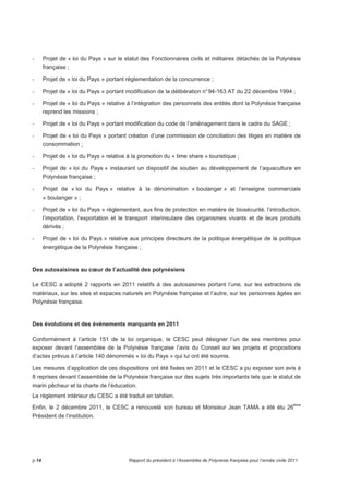 - Projet de « loi du Pays » sur le statut des Fonctionnaires civils et militaires détachés de la Polynésie 
française ; 
- Projet de « loi du Pays » portant réglementation de la concurrence ; 
- Projet de « loi du Pays » portant modification de la délibération n° 94-163 AT du 22 décembre 1994 ; 
- Projet de « loi du Pays » relative à l’intégration des personnels des entités dont la Polynésie française 
reprend les missions ; 
- Projet de « loi du Pays » portant modification du code de l’aménagement dans le cadre du SAGE ; 
- Projet de « loi du Pays » portant création d’une commission de conciliation des litiges en matière de 
consommation ; 
- Projet de « loi du Pays » relative à la promotion du « time share » touristique ; 
- Projet de « loi du Pays » instaurant un dispositif de soutien au développement de l’aquaculture en 
Polynésie française ; 
- Projet de « loi du Pays » relative à la dénomination « boulanger » et l’enseigne commerciale 
« boulanger » ; 
- Projet de « loi du Pays » réglementant, aux fins de protection en matière de biosécurité, l’introduction, 
l’importation, l’exportation et le transport interinsulaire des organismes vivants et de leurs produits 
dérivés ; 
- Projet de « loi du Pays » relative aux principes directeurs de la politique énergétique de la politique 
énergétique de la Polynésie française ; 
Des autosaisines au coeur de l’actualité des polynésiens 
Le CESC a adopté 2 rapports en 2011 relatifs à des autosaisines portant l’une, sur les extractions de 
matériaux, sur les sites et espaces naturels en Polynésie française et l’autre, sur les personnes âgées en 
Polynésie française. 
Des évolutions et des évènements marquants en 2011 
Conformément à l’article 151 de la loi organique, le CESC peut désigner l’un de ses membres pour 
exposer devant l’assemblée de la Polynésie française l’avis du Conseil sur les projets et propositions 
d’actes prévus à l’article 140 dénommés « loi du Pays » qui lui ont été soumis. 
Les mesures d’application de ces dispositions ont été fixées en 2011 et le CESC a pu exposer son avis à 
8 reprises devant l’assemblée de la Polynésie française sur des sujets très importants tels que le statut de 
marin pêcheur et la charte de l’éducation. 
Le règlement intérieur du CESC a été traduit en tahitien. 
Enfin, le 2 décembre 2011, le CESC a renouvelé son bureau et Monsieur Jean TAMA a été élu 26ème 
Président de l’institution. 
p.14 Rapport du président à l’Assemblée de Polynésie française pour l’année civile 2011 
 