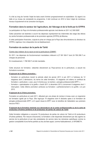 Il a fait au long de l’année l’objet de tests avant d’entrer progressivement en exploitation. Eu égard à la 
taille et au niveau de complexité du programme, il doit continuer en 2012 à faire l’objet de nombreux 
travaux d’ajustement et de correction de bogues. 
Formation dans le secteur de l’agriculture, de l’élevage et de la forêt par le CFPPA 
La participation du Pays à la formation professionnelle agricole s’est élevée en 2011 à 2 500 000F. 
Cette subvention est destinée à couvrir les dépenses représentant les indemnités des stage des élèves 
du centre formation professionnelle et de promotion agricole (CFPPA) de Moorea. 
A cette participation financière, s’ajoute la prise en charge par le Pays des rémunérations du directeur du 
CFPPA, ingénieur mis à disposition de cet établissement. 
Formation du secteur de la perle de Tahiti 
Centre des métiers de la nacre et de la perliculture (CMNP) 
En 2011, les dépenses de fonctionnement mandatées s’élèvent à 27 591 904 F dont 24 799 298 F en 
charges de personnel. 
En investissement, 1 798 500 F ont été mandatés. 
Cette structure de formation, rattachée directement au Pays-service de la perliculture, a assuré les 
formations suivantes : 
S’agissant de la 20ème promotion : 
- formation en perliculture durant la période allant de janvier 2011 à juin 2011 à l’adresse de 12 
stagiaires dont 2 démissions. Au terme de cette formation, 10 stagiaires ont obtenu le certificat de 
formation « perliculture » avec, pour 4 d’entre-eux, la mention « plongée professionnelle DPP1 » ; 
- formation « spécialisation à la greffe » d’août 2011 à décembre 2011) concernant 9 stagiaires dont 1 
interruption. Cette 20ème promotion achèvera sa formation « perfectionnement à la greffe » en juin 
2012. 
S’agissant de la 21ème promotion, 
Formation en perliculture en août 2011, débutant par une phase de remise à niveau avec un organisme 
de formation agréé par le Pays. Elle regroupe 10 stagiaires dont 6 déclarés aptes à la formation de 
plongée professionnelle DPP1, et 5 ayant réussi le DPP1 avec le bénéfice de l’attestation aux premiers 
secours PSC1. 
S’agissant de la formation destinée aux demandeurs de la cartes professionnelle ou de la carte de 
producteur d'huîtres perlières et de producteur de perles de culture de Tahiti. 
Cette formation obligatoire a concerné 19 producteurs de perles de culture de Tahiti et 42 producteurs 
d’huîtres perlières. Par mesure d’économie, la formation a été dispensée directement par des agents du 
service de la perliculture et par des prestataires de service dans les domaines spécifiques comme la 
gestion comptabilité d'une ferme perlière au lieu de faire appel, comme habituellement, à l’AFOMETH. 
p.140 Rapport du président à l’Assemblée de Polynésie française pour l’année civile 2011 
 