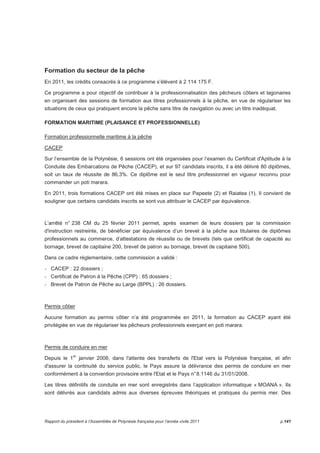 Formation du secteur de la pêche 
En 2011, les crédits consacrés à ce programme s’élèvent à 2 114 175 F. 
Ce programme a pour objectif de contribuer à la professionnalisation des pêcheurs côtiers et lagonaires 
en organisant des sessions de formation aux titres professionnels à la pêche, en vue de régulariser les 
situations de ceux qui pratiquent encore la pêche sans titre de navigation ou avec un titre inadéquat. 
FORMATION MARITIME (PLAISANCE ET PROFESSIONNELLE) 
Formation professionnelle maritime à la pêche 
CACEP 
Sur l’ensemble de la Polynésie, 6 sessions ont été organisées pour l’examen du Certificat d'Aptitude à la 
Conduite des Embarcations de Pêche (CACEP), et sur 97 candidats inscrits, il a été délivré 80 diplômes, 
soit un taux de réussite de 86,3%. Ce diplôme est le seul titre professionnel en vigueur reconnu pour 
commander un poti marara. 
En 2011, trois formations CACEP ont été mises en place sur Papeete (2) et Raiatea (1), Il convient de 
souligner que certains candidats inscrits se sont vus attribuer le CACEP par équivalence. 
L’arrêté n° 238 CM du 25 février 2011 permet, après examen de leurs dossiers par la commission 
d'instruction restreinte, de bénéficier par équivalence d’un brevet à la pêche aux titulaires de diplômes 
professionnels au commerce, d’attestations de réussite ou de brevets (tels que certificat de capacité au 
bornage, brevet de capitaine 200, brevet de patron au bornage, brevet de capitaine 500). 
Dans ce cadre règlementaire, cette commission a validé : 
- CACEP : 22 dossiers ; 
- Certificat de Patron à la Pêche (CPP) : 65 dossiers ; 
- Brevet de Patron de Pêche au Large (BPPL) : 26 dossiers. 
Permis côtier 
Aucune formation au permis côtier n’a été programmée en 2011, la formation au CACEP ayant été 
privilégiée en vue de régulariser les pêcheurs professionnels exerçant en poti marara. 
Permis de conduire en mer 
Depuis le 1er janvier 2008, dans l'attente des transferts de l'Etat vers la Polynésie française, et afin 
d'assurer la continuité du service public, le Pays assure la délivrance des permis de conduire en mer 
conformément à la convention provisoire entre l'Etat et le Pays n° 8.1146 du 31/01/2008. 
Les titres définitifs de conduite en mer sont enregistrés dans l’application informatique « MOANA ». Ils 
sont délivrés aux candidats admis aux diverses épreuves théoriques et pratiques du permis mer. Des 
Rapport du président à l’Assemblée de Polynésie française pour l’année civile 2011 p.141 
 