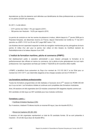 équivalences au titre de plaisance sont délivrées aux bénéficiaires de titres professionnels au commerce 
et à la pêche (CACEP par exemple) ; 
En 2011, il a été délivré : 
- 2 071 permis mer Côtier + 4% par rapport à 2010 ; 
- 198 permis mer Hauturier - 14,6% par rapport à 2010. 
Le permis de conduire en mer les navires de plaisance à moteur, délivré depuis le 1er janvier 2008 par la 
Polynésie française, est désormais reconnu en France, depuis l’intervention de l’arrêté du 17 mai 2011 
(parution au JORF n° 0121 du 25 mai 2011 page 8997 texte n° 14) . 
Les titulaires devront cependant respecter la limite de navigation mentionnée par les prérogatives de leurs 
permis (5 milles d'un abri pour le permis mer côtier) et être titulaire du Certificat restreint de 
Radiotéléphoniste si le bateau dispose d’une VHF. 
L’institut de formation maritime, pêche et commerce (IFMPC) 
Cet établissement public à caractère administratif a pour mission principale la formation et le 
perfectionnement des officiers et marins du commerce, de la pêche et plus généralement de tout marin 
professionnel. Son organisation est fixée par l’arrêté n° 1522/CM du 04 novembre 2002 modifié. 
L’IFMPC a bénéficié d’une subvention du Pays d’un montant de 112 010 242 F et de l’Etat pour un 
montant de 3 613 127 F. Les indemnités stagiaires et les charges sociales sont de 27 978 851 F. 
Les formations maritimes professionnelles 
Toutes les formations programmées ont été réalisées à l’exclusion de la 3ème session du PCMM 250 kW 
qui n’a pu se tenir. Les formations initiales et continues sont complétées des formations modulaires. 
Ainsi, 84 sessions ont été organisées dont 32 modules comprenant 834 stagiaires répartis comme suit : 
633 candidats ont été reçus sur 657 candidats pour tous modules confondus 
Formations « pont » : 
Certificat d’Initiation Nautique (CIN) 
Sur 4 sessions, totalisant 70 élèves inscrits on recense 69 reçus ( taux de réussite 85.5%.). 
Brevet de Capitaine 200 (BC 200) 
3 sessions ont été organisées représentant un total de 50 candidats formés. 50 se sont présentés à 
l’examen ; 43 ont été reçus (taux de réussite 86%). 
p.142 Rapport du président à l’Assemblée de Polynésie française pour l’année civile 2011 
 