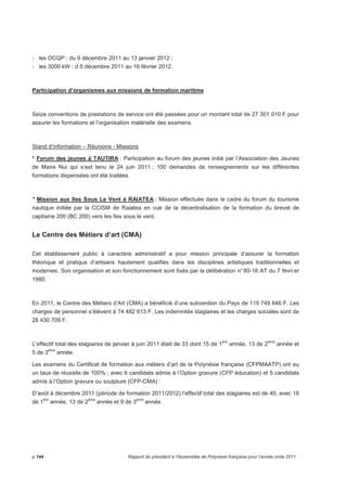 - les OCQP : du 9 décembre 2011 au 13 janvier 2012 ; 
- les 3000 kW : d 5 décembre 2011 au 16 février 2012. 
Participation d’organismes aux missions de formation maritime 
Seize conventions de prestations de service ont été passées pour un montant total de 27 301 010 F pour 
assurer les formations et l’organisation matérielle des examens. 
Stand d’information – Réunions - Missions 
* Forum des jeunes à TAUTIRA : Participation au forum des jeunes initié par l’Association des Jeunes 
de Maire Nui qui s’est tenu le 24 juin 2011 ; 100 demandes de renseignements sur les différentes 
formations dispensées ont été traitées. 
* Mission aux Iles Sous Le Vent à RAIATEA : Mission effectuée dans le cadre du forum du tourisme 
nautique initiée par la CCISM de Raiatea en vue de la décentralisation de la formation du brevet de 
capitaine 200 (BC 200) vers les îles sous le vent. 
Le Centre des Métiers d’art (CMA) 
Cet établissement public à caractère administratif a pour mission principale d’assurer la formation 
théorique et pratique d’artisans hautement qualifiés dans les disciplines artistiques traditionnelles et 
modernes. Son organisation et son fonctionnement sont fixés par la délibération n° 80-16 AT du 7 févri er 
1980. 
En 2011, le Centre des Métiers d’Art (CMA) a bénéficié d’une subvention du Pays de 119 749 646 F. Les 
charges de personnel s’élèvent à 74 482 613 F. Les indemnités stagiaires et les charges sociales sont de 
28 430 709 F. 
L’effectif total des stagiaires de janvier à juin 2011 était de 33 dont 15 de 1ère année, 13 de 2ème année et 
5 de 3ème année. 
Les examens du Certificat de formation aux métiers d’art de la Polynésie française (CFPMAATP) ont eu 
un taux de réussite de 100% ; avec 6 candidats admis à l’Option gravure (CFP éducation) et 5 candidats 
admis à l’Option gravure ou sculpture (CFP-CMA) : 
D’août à décembre 2011 (période de formation 2011/2012) l’effectif total des stagiaires est de 40, avec 18 
de 1ère année, 13 de 2ème année et 9 de 3ème année. 
p.144 Rapport du président à l’Assemblée de Polynésie française pour l’année civile 2011 
 