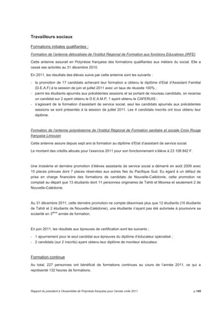 Travailleurs sociaux 
Formations initiales qualifiantes : 
Formation de l’antenne délocalisée de l’Institut Régional de Formation aux fonctions Educatives (IRFE) 
Cette antenne assurait en Polynésie française des formations qualifiantes aux métiers du social. Elle a 
cessé ses activités au 31 décembre 2010. 
En 2011, les résultats des élèves suivis par cette antenne sont les suivants : 
- la promotion de 17 candidats achevant leur formation a obtenu le diplôme d’Etat d’Assistant Familial 
(D.E.A.F) à la session de juin et juillet 2011 avec un taux de réussite 100% ; 
- parmi les étudiants ajournés aux précédentes sessions et se portant de nouveau candidats, on recense 
un candidat sur 2 ayant obtenu le D.E.A.M.P, 1 ayant obtenu le CAFERUIS ; 
- s’agissant de la formation d’assistant de service social, seul les candidats ajournés aux précédentes 
sessions se sont présentés à la session de juillet 2011. Les 4 candidats inscrits ont tous obtenu leur 
diplôme. 
Formation de l’antenne polynésienne de l’Institut Régional de Formation sanitaire et sociale Croix Rouge 
française Limousin 
Cette antenne assure depuis sept ans la formation au diplôme d’Etat d’assistant de service social. 
Le montant des crédits alloués pour l’exercice 2011 pour son fonctionnement s’élève à 23 108 842 F. 
Une troisième et dernière promotion d’élèves assistants de service social a démarré en août 2009 avec 
15 places prévues dont 7 places réservées aux autres îles du Pacifique Sud. Eu égard à un défaut de 
prise en charge financière des formations de candidats de Nouvelle-Calédonie, cette promotion ne 
comptait au départ que 13 étudiants dont 11 personnes originaires de Tahiti et Moorea et seulement 2 de 
Nouvelle-Calédonie. 
Au 31 décembre 2011, cette dernière promotion ne compte désormais plus que 12 étudiants (10 étudiants 
de Tahiti et 2 étudiants de Nouvelle-Calédonie), une étudiante n’ayant pas été autorisée à poursuivre sa 
scolarité en 3ième année de formation. 
En juin 2011, les résultats aux épreuves de certification sont les suivants ; 
- 1 ajournement pour le seul candidat aux épreuves du diplôme d’éducateur spécialisé ; 
- 2 candidats (sur 2 inscrits) ayant obtenu leur diplôme de moniteur éducateur. 
Formation continue 
Au total, 227 personnes ont bénéficié de formations continues au cours de l’année 2011, ce qui a 
représenté 132 heures de formations. 
Rapport du président à l’Assemblée de Polynésie française pour l’année civile 2011 p.145 
 