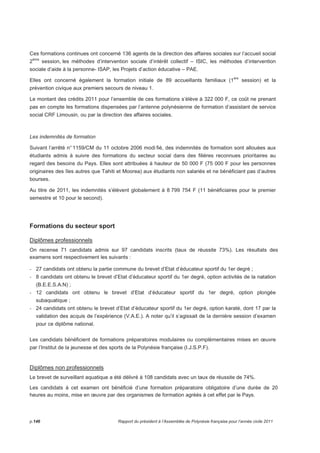 Ces formations continues ont concerné 136 agents de la direction des affaires sociales sur l’accueil social 
2ème session, les méthodes d’intervention sociale d’intérêt collectif – ISIC, les méthodes d’intervention 
sociale d’aide à la personne- ISAP, les Projets d’action éducative – PAE. 
Elles ont concerné également la formation initiale de 89 accueillants familiaux (1ère session) et la 
prévention civique aux premiers secours de niveau 1. 
Le montant des crédits 2011 pour l’ensemble de ces formations s’élève à 322 000 F, ce coût ne prenant 
pas en compte les formations dispensées par l’antenne polynésienne de formation d’assistant de service 
social CRF Limousin, ou par la direction des affaires sociales. 
Les indemnités de formation 
Suivant l’arrêté n° 1159/CM du 11 octobre 2006 modi fié, des indemnités de formation sont allouées aux 
étudiants admis à suivre des formations du secteur social dans des filières reconnues prioritaires au 
regard des besoins du Pays. Elles sont attribuées à hauteur de 50 000 F (75 000 F pour les personnes 
originaires des îles autres que Tahiti et Moorea) aux étudiants non salariés et ne bénéficiant pas d’autres 
bourses. 
Au titre de 2011, les indemnités s’élèvent globalement à 8 799 754 F (11 bénéficiaires pour le premier 
semestre et 10 pour le second). 
Formations du secteur sport 
Diplômes professionnels 
On recense 71 candidats admis sur 97 candidats inscrits (taux de réussite 73%). Les résultats des 
examens sont respectivement les suivants : 
- 27 candidats ont obtenu la partie commune du brevet d’Etat d’éducateur sportif du 1er degré ; 
- 8 candidats ont obtenu le brevet d’Etat d’éducateur sportif du 1er degré, option activités de la natation 
(B.E.E.S.A.N) ; 
- 12 candidats ont obtenu le brevet d’Etat d’éducateur sportif du 1er degré, option plongée 
subaquatique ; 
- 24 candidats ont obtenu le brevet d’Etat d’éducateur sportif du 1er degré, option karaté, dont 17 par la 
validation des acquis de l’expérience (V.A.E.). A noter qu’il s’agissait de la dernière session d’examen 
pour ce diplôme national. 
Les candidats bénéficient de formations préparatoires modulaires ou complémentaires mises en oeuvre 
par l’Institut de la jeunesse et des sports de la Polynésie française (I.J.S.P.F). 
Diplômes non professionnels 
Le brevet de surveillant aquatique a été délivré à 108 candidats avec un taux de réussite de 74%. 
Les candidats à cet examen ont bénéficié d’une formation préparatoire obligatoire d’une durée de 20 
heures au moins, mise en oeuvre par des organismes de formation agréés à cet effet par le Pays. 
p.146 Rapport du président à l’Assemblée de Polynésie française pour l’année civile 2011 
 