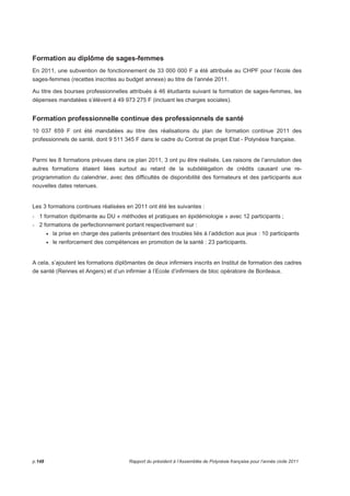 Formation au diplôme de sages-femmes 
En 2011, une subvention de fonctionnement de 33 000 000 F a été attribuée au CHPF pour l’école des 
sages-femmes (recettes inscrites au budget annexe) au titre de l’année 2011. 
Au titre des bourses professionnelles attribués à 46 étudiants suivant la formation de sages-femmes, les 
dépenses mandatées s’élèvent à 49 973 275 F (incluant les charges sociales). 
Formation professionnelle continue des professionnels de santé 
10 037 659 F ont été mandatées au titre des réalisations du plan de formation continue 2011 des 
professionnels de santé, dont 9 511 345 F dans le cadre du Contrat de projet Etat - Polynésie française. 
Parmi les 8 formations prévues dans ce plan 2011, 3 ont pu être réalisés. Les raisons de l’annulation des 
autres formations étaient liées surtout au retard de la subdélégation de crédits causant une re-programmation 
du calendrier, avec des difficultés de disponibilité des formateurs et des participants aux 
nouvelles dates retenues. 
Les 3 formations continues réalisées en 2011 ont été les suivantes : 
- 1 formation diplômante au DU « méthodes et pratiques en épidémiologie » avec 12 participants ; 
- 2 formations de perfectionnement portant respectivement sur : 
• la prise en charge des patients présentant des troubles liés à l’addiction aux jeux : 10 participants 
• le renforcement des compétences en promotion de la santé : 23 participants. 
A cela, s’ajoutent les formations diplômantes de deux infirmiers inscrits en Institut de formation des cadres 
de santé (Rennes et Angers) et d’un infirmier à l’Ecole d’infirmiers de bloc opératoire de Bordeaux. 
p.148 Rapport du président à l’Assemblée de Polynésie française pour l’année civile 2011 
 