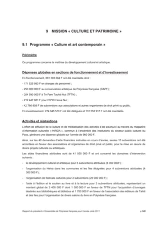 9 MISSION « CULTURE ET PATRIMOINE » 
9.1 Programme « Culture et art contemporain » 
Périmètre 
Ce programme concerne la maîtrise du développement culturel et artistique. 
Dépenses globales en sections de fonctionnement et d’investissement 
En fonctionnement, 881 383 664 F ont été mandatés dont : 
- 171 525 983 F en charges de personnel ; 
- 250 000 000 F au conservatoire artistique de Polynésie française (CAPF) ; 
- 204 590 000 F à Te Fare Tauhiti Nui (TFTN) ; 
- 212 447 681 F pour l’EPIC Heiva Nui ; 
- 42 766 809 F de subventions aux associations et autres organismes de droit privé ou public. 
En investissement, 274 945 570 F ont été délégués et 131 553 917 F ont été mandatés. 
Activités et réalisations 
L’effort de diffusion de la culture et de médiatisation des activités s’est poursuivi au travers du magazine 
d’information culturelle « HIROA », commun à l’ensemble des institutions du secteur public culturel du 
Pays, générant une dépense globale sur l’année de 960 000 F. 
Ainsi, sur les 40 demandes d’aide financière instruites en cours d’année, seules 15 subventions ont été 
accordées en faveur des associations et organismes de droit privé et public, pour la mise en oeuvre de 
divers projets culturels ou artistiques. 
Les aides financières attribuées sont de 41 050 000 F et ont concerné les domaines d’intervention 
suivants : 
- le développement culturel et artistique pour 5 subventions attribuées (8 350 000F) ; 
- l’organisation du Heiva dans les communes et les îles éloignées pour 4 subventions attribuées (4 
300 000 F) ; 
- l’organisation de festivals culturels pour 2 subventions (25 000 000 F) ; 
- l’aide à l’édition et le soutien au livre et à la lecture pour 3 subventions attribuées, représentant un 
montant global de 3 400 000 F dont 1 500 000 F en faveur de TFTN pour l’acquisition d’ouvrages 
destinés aux bibliothèques et bibliobus et 1 700 000 F en faveur de l’association des éditeurs de Tahiti 
et des îles pour l’organisation de divers salons du livre en Polynésie française. 
Rapport du président à l’Assemblée de Polynésie française pour l’année civile 2011 p.149 
 