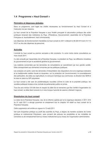 1.4 Programme « Haut Conseil » 
Périmètre et dépenses globales 
Dans ce programme, sont logés les crédits nécessaires au fonctionnement du Haut Conseil et à 
l’exécution de ses missions. 
Le haut conseil de la Polynésie française a pour finalité principale la sécurisation juridique des actes 
juridiques émanant des institutions du Pays. (Présidence, Gouvernement, assemblée de la Polynésie 
Française et, éventuellement, haut commissariat). 
Les dépenses de fonctionnement mandatées du haut conseil en 2011 s’élèvent à 46 204 815 dont 14 113 
415 F au titre des dépenses de personnel. 
Activités 
L’activité du haut conseil au premier semestre a été constante. Il a ainsi rendu trente consultations au 
mois d’août 2011. 
Il a été consulté par l’assemblée de la Polynésie française, le président du Pays, les différents ministères 
du gouvernement et par le secrétariat général du gouvernement. 
Les matières concernées par les demandes de consultations se caractérisent par leur grande variété. 
Elles correspondent aux domaines concernés par les politiques publiques. 
Les analyses ont porté, outre les demandes d’interprétation des dispositions de la loi organique statutaire 
et la traditionnelle matière fiscale et douanière, sur la protection de l’environnement, le surendettement 
des particuliers, les aides aux agriculteurs, le concours technique aux communes, la direction des SEM et 
la mise en place du GIP polynésien. 
Le haut conseil a été saisi de problématiques nouvelles comme le code de la propriété publique, les 
sociétés publiques locales et les contrats de partenariats publics et privés. 
Tous les avis rendus l’ont été dans le respect du délai de six semaines que fixe l’arrêté d’organisation du 
haut conseil, ce délai étant ramené à un mois lorsque l’autorité de saisine a déclaré l’urgence. 
Dissolution du haut conseil 
Le statut de la Polynésie française, issu de la réforme opérée par la loi organique statutaire n° 2011 -918 
du 01 août 2011 a abrogé purement et simplement tout le chapitre VII relatif au haut conseil de la 
Polynésie française. 
Cette suppression est entrée en vigueur le 12 août 2011. 
Cet outil d’expertise juridique au profit des autorités du Pays, a disparu de manière soudaine de l’ordre 
juridique et institutionnel Polynésien, sans qu’aient été prévues les possibilités et les modalités de 
correction ou de remplacement tant au niveau institutionnel qu’au niveau de l’organisation administrative. 
Rapport du président à l’Assemblée de Polynésie française pour l’année civile 2011 p.15 
 