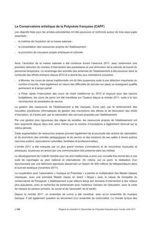 Le Conservatoire artistique de la Polynésie française (CAPF) 
Les objectifs fixés pour les années précédentes ont été poursuivis et renforcés autour de trois axes jugés 
essentiels : 
- la maîtrise de l’évolution de la masse salariale ; 
- la consolidation des ressources propres de l’établissement ; 
- la promotion de nouveaux projets artistiques et culturels. 
Ainsi, l’évolution de la masse salariale a été contenue durant l’exercice 2011, avec notamment une 
première réduction du nombre d’intervention des prestataires et une diminution de la période de travail du 
personnel temporaire. Le recentrage des activités des antennes de l’établissement a été poursuivi dans la 
continuité des efforts entrepris depuis 2010 et a donné lieu aux orientations suivantes : 
- à Moorea, les cours de danse traditionnelle ont dû être suspendus suite à une défection importante du 
nombre d’inscrits, mais également en raison des difficultés de recruter sur place un enseignant qualifié 
permanent et à temps partiel ; 
- à Pirae, après l’interruption des cours de chant traditionnel en 2010 et toujours pour des raisons 
budgétaires, les cours de piano ont été transférés sur Tipaerui depuis la rentrée 2011, suite à la non 
reconduction du prestataire de service. 
La gestion des ressources de l’établissement a été marquée, d’une part, par le renforcement des 
nouvelles procédures informatiques de gestion des inscriptions des élèves et de facturation des droits 
d’inscription, et d’autre part, par la valorisation des services proposés par l’établissement. 
Par une gestion plus rigoureuse des régies de recettes, les ressources propres de l’établissement ont 
bien augmenté depuis deux ans, alors même que le nombre d’inscriptions a légèrement diminué sur la 
même période. 
Cette augmentation de ressources propres provient également de la poursuite des actions de valorisation 
et de promotion des activités pédagogiques et de service et des locations de ses salles à divers publics 
(services publics, associations culturelles, familiales et professionnelles). 
L’année 2011 a été marquée par un plus grand nombre d’animations et de rencontres musicales et 
artistiques, soutenues en amont par une communication très présente dans les médias. 
Le développement de l’intérêt mondial pour les arts traditionnels a ainsi une nouvelle fois donné lieu à une 
suite de reportages au plan national et international. On notera, sur ce point, la réalisation d’un 
documentaire par une télévision japonaise desservant un bassin de 400 millions de téléspectateurs dans 
le sud-est asiatique (novembre 2011). 
La coopération avec l’association « musique en Polynésie » a permis la multiplication des Master classes 
classiques, avec une première Master classe en direct « Skype » avec la classe de trompette du 
conservatoire de Perpignan. L’établissement a par ailleurs élargi son domaine d’intervention à des milieux 
plus populaires, avec la recherche de partenariats avec l’extérieur (secteur de l’éducation, avec la visite 
de classes du secteur primaire, du social et de l’associatif, de la santé). 
Depuis la rentrée 2011, un ensemble de cuivre a été constitué, ainsi qu’un ensemble de musique 
baroque. Il est également question du lancement d’un ensemble de violoncelles. La chorale lyrique des 
p.150 Rapport du président à l’Assemblée de Polynésie française pour l’année civile 2011 
 