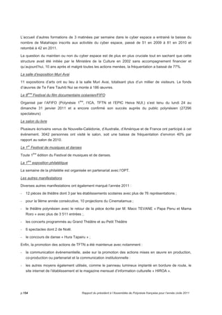 L’accueil d’autres formations de 3 matinées par semaine dans le cyber espace a entrainé la baisse du 
nombre de Matahiapo inscrits aux activités du cyber espace, passé de 51 en 2009 à 81 en 2010 et 
retombé à 42 en 2011. 
La question du maintien ou non du cyber espace est de plus en plus cruciale tout en sachant que cette 
structure avait été initiée par le Ministère de la Culture en 2002 sans accompagnement financier et 
qu’aujourd’hui, 10 ans après et malgré toutes les actions menées, la fréquentation a baissé de 77%. 
La salle d’exposition Muri Avai 
11 expositions d’arts ont eu lieu à la salle Muri Avai, totalisant plus d’un millier de visiteurs. Le fonds 
d’oeuvres de Te Fare Tauhiti Nui se monte à 186 oeuvres. 
Le 8ème Festival du film documentaire océanien/FIFO 
Organisé par l’AFIFO (Polynésie 1ère, l’ICA, TFTN et l’EPIC Heiva NUI,) s’est tenu du lundi 24 au 
dimanche 31 janvier 2011 et a encore confirmé son succès auprès du public polynésien (27296 
spectateurs) 
Le salon du livre 
Plusieurs écrivains venus de Nouvelle-Calédonie, d’Australie, d’Amérique et de France ont participé à cet 
évènement. 3042 personnes ont visité le salon, soit une baisse de fréquentation d’environ 40% par 
rapport au salon de 2010. 
Le 1er Festival de musiques et danses 
Toute 1ère édition du Festival de musiques et de danses. 
La 1ère exposition philatélique 
La semaine de la philatélie est organisée en partenariat avec l’OPT. 
Les autres manifestations 
Diverses autres manifestations ont également marqué l’année 2011 : 
- 12 pièces de théâtre dont 3 par les établissements scolaires avec plus de 76 représentations ; 
- pour la 9ème année consécutive, 10 projections du Cinematamua ; 
- le théâtre polynésien avec le retour de la pièce écrite par M. Maco TEVANE « Papa Penu et Mama 
Roro » avec plus de 3 511 entrées ;. 
- les concerts programmés au Grand Théâtre et au Petit Théâtre 
- 6 spectacles dont 2 de Noël. 
- le concours de danse « Hura Tapairu » ; 
Enfin, la promotion des actions de TFTN a été maintenue avec notamment : 
- la communication évènementielle, axée sur la promotion des actions mises en oeuvre en production, 
co-production ou partenariat et la communication institutionnelle : 
- les autres moyens également utilisés, comme le panneau lumineux implanté en bordure de route, le 
site internet de l’établissement et le magazine mensuel d’information culturelle « HIROA ». 
p.154 Rapport du président à l’Assemblée de Polynésie française pour l’année civile 2011 
 