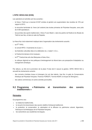 L’EPIC HEIVA NUI (EHN) 
Les opérations et activités sont les suivantes : 
- le Heiva i Tahiti qui a recensé 23 927 entrées et généré une augmentation des recettes de 10% par 
rapport à 2010 ; 
- la rencontre territoriale du ‘rero (art oratoire) des écoles primaires de Polynésie française, avec près 
de 4 000 spectateurs ; 
- les journées des sports traditionnels « Heiva Tu’aro Maohi » dans les jardins de Paofai et du Musée de 
Tahiti et ses îles, et dans la rade de Papeete. 
Le Heiva Nui s’est notamment impliqué dans l’organisation des événements suivants : 
- le 8ème FIFO, 
- le concert RFO « 9 semaines et un jour » ; 
- les festivités culturelles liées à la célébration du « matari’i i ni’a », 
- le Festival de danses et de musiques ; 
- le 8ème Festival des arts des Marquises à Nuku Hiva ; 
- le colloque régional sur les politiques d’aménagement du littoral dans une perspective d’adaptation au 
changement climatique. 
Par ailleurs, au titre de la promotion de la place To’ata dont il assure la gestion, l’EPIC HEIVA NUI a 
accueilli les évènements suivants : 
- des concerts d’artistes locaux et étrangers (la nuit des talents, Upa Nui, le gala du Conservatoire 
Artistique de Polynésie française, Florence FORESTI, Yannick NOAH, la troupe de Shengzen) ; 
- des salons commerciaux et autres activités ponctuelles. 
9.2 Programme « Patrimoine et transmission des savoirs 
traditionnels » 
Périmètre 
Ce programme vise : 
• la médecine traditionnelle, 
• le recueil et la transmission des savoirs relatifs à l'artisanat traditionnel, 
• la protection, la conservation, la valorisation et la diffusion du patrimoine culturel, légendaire, 
historique et archéologique de la Polynésie française, 
• les subventions aux académies de langues, 
Rapport du président à l’Assemblée de Polynésie française pour l’année civile 2011 p.155 
 