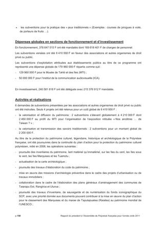 • les subventions pour la pratique des « jeux traditionnels » (Exemples : courses de pirogues à voile, 
de porteurs de fruits …). 
Dépenses globales en sections de fonctionnement et d’investissement 
En fonctionnement, 378 647 515 F ont été mandatés dont 169 618 401 F de charges de personnel. 
Les subventions versées ont été 6 410 000 F en faveur des associations et autres organismes de droit 
privé ou public. 
Les subventions d’exploitation attribuées aux établissements publics au titre de ce programme ont 
représenté une dépense globale de 179 960 000 F répartis comme suit : 
- 129 960 000 F pour le Musée de Tahiti et des îles (MTI) ; 
- 50 000 000 F pour l’institut de la communication audiovisuelle (ICA). 
En investissement, 240 581 818 F ont été délégués avec 215 376 912 F mandatés. 
Activités et réalisations 
6 demandes de subventions présentées par les associations et autres organismes de droit privé ou public 
ont été instruites. Seuls 4 projets ont été retenus pour un coût global de 6 410 000 F : 
- la valorisation et diffusion du patrimoine : 2 subventions s’élevant globalement à 4 210 000 F dont 
2 460 000 F au profit du MTI pour l’organisation de l’exposition intitulée « Nos ancêtres … de 
Taiwan ? » ; 
- la valorisation et transmission des savoirs traditionnels : 2 subventions pour un montant global de 
2 200 000 F. 
Au titre de la protection du patrimoine culturel, légendaire, historique et archéologique de la Polynésie 
française, ont été poursuivies dans la continuité du plan d’action pour la protection du patrimoine culturel 
polynésien, initié en 2006, les opérations suivantes : 
- poursuite des inventaires du patrimoine, tant matériel qu’immatériel, sur les îles du vent, les îles sous 
le vent, les îles Marquises et les Tuamotu ; 
- actualisation de la carte archéologique ; 
- poursuite des travaux d’élaboration du code du patrimoine ; 
- mise en oeuvre des missions d’archéologie préventive dans le cadre des projets d’urbanisation ou de 
travaux immobiliers ; 
- collaboration dans le cadre de l’élaboration des plans généraux d’aménagement des communes de 
Taiarapu Est, Rangiroa et Uturoa ; 
- poursuite des travaux d’inventaire, de sauvegarde et de numérisation du fonds iconographique du 
SCP, avec une priorité donnée aux documents pouvant contribuer à la mise en oeuvre du plan d’action 
pour le classement des Marquises et du marae de Taputapuatea (Raiatea) au patrimoine mondial de 
l’UNESCO ; 
p.156 Rapport du président à l’Assemblée de Polynésie française pour l’année civile 2011 
 