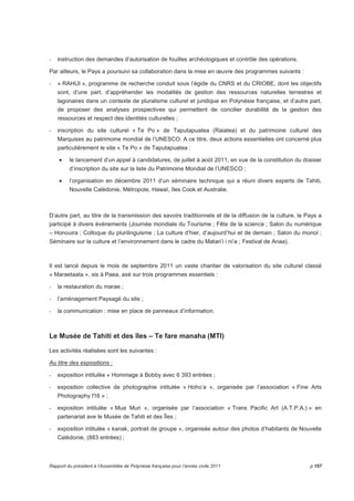 - instruction des demandes d’autorisation de fouilles archéologiques et contrôle des opérations. 
Par ailleurs, le Pays a poursuivi sa collaboration dans la mise en oeuvre des programmes suivants : 
- « RAHUI », programme de recherche conduit sous l’égide du CNRS et du CRIOBE, dont les objectifs 
sont, d’une part, d’appréhender les modalités de gestion des ressources naturelles terrestres et 
lagonaires dans un contexte de pluralisme culturel et juridique en Polynésie française, et d’autre part, 
de proposer des analyses prospectives qui permettent de concilier durabilité de la gestion des 
ressources et respect des identités culturelles ; 
- inscription du site culturel « Te Po » de Taputapuatea (Raiatea) et du patrimoine culturel des 
Marquises au patrimoine mondial de l’UNESCO. A ce titre, deux actions essentielles ont concerné plus 
particulièrement le site « Te Po » de Taputapuatea : 
• le lancement d’un appel à candidatures, de juillet à août 2011, en vue de la constitution du dossier 
d’inscription du site sur la liste du Patrimoine Mondial de l’UNESCO ; 
• l’organisation en décembre 2011 d’un séminaire technique qui a réuni divers experts de Tahiti, 
Nouvelle Calédonie, Métropole, Hawaï, îles Cook et Australie. 
D’autre part, au titre de la transmission des savoirs traditionnels et de la diffusion de la culture, le Pays a 
participé à divers évènements (Journée mondiale du Tourisme ; Fête de la science ; Salon du numérique 
– Honouira ; Colloque du plurilinguisme ; La culture d’hier, d’aujourd’hui et de demain ; Salon du monoï ; 
Séminaire sur la culture et l’environnement dans le cadre du Matari’i i ni’a ; Festival de Anaa). 
Il est lancé depuis le mois de septembre 2011 un vaste chantier de valorisation du site culturel classé 
« Maraetaata », sis à Paea, axé sur trois programmes essentiels : 
- la restauration du marae ; 
- l’aménagement Paysagé du site ; 
- la communication : mise en place de panneaux d’information. 
Le Musée de Tahiti et des îles – Te fare manaha (MTI) 
Les activités réalisées sont les suivantes : 
Au titre des expositions : 
- exposition intitulée « Hommage à Bobby avec 6 393 entrées ; 
- exposition collective de photographie intitulée « Hoho’a », organisée par l’association « Fine Arts 
Photography f16 » ; 
- exposition intitulée « Mua Muri », organisée par l’association « Trans Pacific Art (A.T.P.A.) » en 
partenariat ave le Musée de Tahiti et des Îles ; 
- exposition intitulée « kanak, portrait de groupe », organisée autour des photos d’habitants de Nouvelle 
Calédonie, (883 entrées) ; 
Rapport du président à l’Assemblée de Polynésie française pour l’année civile 2011 p.157 
 