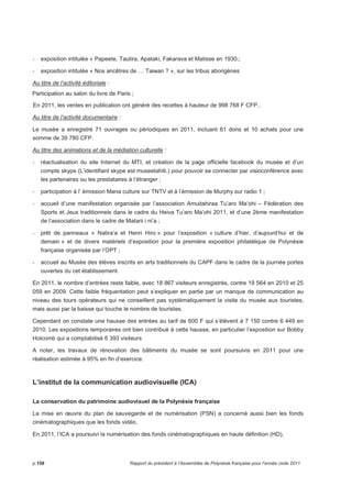 - exposition intitulée « Papeete, Tautira, Apataki, Fakarava et Matisse en 1930;; 
- exposition intitulée « Nos ancêtres de … Taiwan ? », sur les tribus aborigènes 
Au titre de l’activité éditoriale : 
Participation au salon du livre de Paris ; 
En 2011, les ventes en publication ont généré des recettes à hauteur de 998 768 F CFP.. 
Au titre de l’activité documentaire : 
Le musée a enregistré 71 ouvrages ou périodiques en 2011, incluant 61 dons et 10 achats pour une 
somme de 39 780 CFP. 
Au titre des animations et de la médiation culturelle : 
- réactualisation du site Internet du MTI, et création de la page officielle facebook du musée et d’un 
compte skype (L’identifiant skype est museetahiti.) pour pouvoir se connecter par visioconférence avec 
les partenaires ou les prestataires à l’étranger ; 
- participation à l’ émission Mana culture sur TNTV et à l’émission de Murphy sur radio 1 ; 
- accueil d’une manifestation organisée par l’association Amuitahiraa Tu’aro Ma’ohi – Fédération des 
Sports et Jeux traditionnels dans le cadre du Heiva Tu’aro Ma’ohi 2011, et d’une 2ème manifestation 
de l’association dans le cadre de Matarii i ni’a ; 
- prêt de panneaux « Natira’a et Henri Hiro » pour l’exposition « culture d’hier, d’aujourd’hui et de 
demain » et de divers matériels d’exposition pour la première exposition philatélique de Polynésie 
française organisée par l’OPT ; 
- accueil au Musée des élèves inscrits en arts traditionnels du CAPF dans le cadre de la journée portes 
ouvertes du cet établissement. 
En 2011, le nombre d’entrées reste faible, avec 18 867 visiteurs enregistrés, contre 19 564 en 2010 et 25 
059 en 2009. Cette faible fréquentation peut s’expliquer en partie par un manque de communication au 
niveau des tours opérateurs qui ne conseillent pas systématiquement la visite du musée aux touristes, 
mais aussi par la baisse qui touche le nombre de touristes. 
Cependant on constate une hausse des entrées au tarif de 600 F qui s’élèvent à 7 150 contre 6 449 en 
2010. Les expositions temporaires ont bien contribué à cette hausse, en particulier l’exposition sur Bobby 
Holcomb qui a comptabilisé 6 393 visiteurs 
A noter, les travaux de rénovation des bâtiments du musée se sont poursuivis en 2011 pour une 
réalisation estimée à 95% en fin d’exercice. 
L’institut de la communication audiovisuelle (ICA) 
La conservation du patrimoine audiovisuel de la Polynésie française 
La mise en oeuvre du plan de sauvegarde et de numérisation (PSN) a concerné aussi bien les fonds 
cinématographiques que les fonds vidéo. 
En 2011, l’ICA a poursuivi la numérisation des fonds cinématographiques en haute définition (HD), 
p.158 Rapport du président à l’Assemblée de Polynésie française pour l’année civile 2011 
 