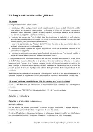 1.5 Programme « Administration générale » 
Périmètre 
Ce programme retrace les actions visant à : 
• faire évoluer et faire appliquer le code civil, la procédure civile et l'accès au droit, effectuer le contrôle 
des activités et professions réglementées : professions juridiques et judiciaires, commerçants 
étrangers, agents immobiliers, agents d'affaires (sauf débits de boissons, salles de jeux et tombolas 
qui relèvent du programme « Cohésion sociale »), 
• organiser les archives du Pays, le dépôt légal des imprimeurs, la traduction de tout document 
émanant des différentes instances du Pays ou, sur décision du ministre de tutelle, d'autres personnes 
morales de droit public, l'interprétariat d'interventions, 
• assurer la représentation du Président de la Polynésie française et du gouvernement dans les 
archipels et la représentation du Pays à Paris, 
• réaliser le contrôle supérieur des régimes de protection sociale de la Polynésie française et des 
organismes qui les gèrent, 
• optimiser l'emploi des ressources qui sont affectées à l'administration du Pays (conseil, contrôle et 
inspection des services administratifs et des établissements publics). 
Ce programme accueille également l'impression des parutions officielles et notamment du journal officiel 
de la Polynésie française, l'étiquette et la préséance lors des cérémonies officielles et réceptions 
organisées par le Président de la Polynésie française, l'accueil et l'hébergement des personnalités et des 
hôtes du Pays, la surveillance et la sécurité de biens immobiliers et de personnes liés à l'activité des 
pouvoirs publics et le soutien logistique des cabinets de la présidence, de la vice-présidence et des 
ministères. 
Sont également prévues dans le programme « Administration générale », les actions juridiques de la 
Polynésie française, du secrétariat du conseil des ministres et l'assistance administrative à tous publics. 
Dépenses globales en sections de fonctionnement et d’investissement 
En 2011, 2 476 463 232 F ont été mandatés en fonctionnement dont 2 238 532 399 F de charges de 
personnel. 
En investissement, 7 362 168 F ont été délégués dont 7 175 168 F ont été mandatés. 
Activités et réalisations 
Activités et professions réglementées 
Agents immobiliers 
Ont été instruits 11 dossiers concernant 2 ouvertures d’agence immobilière, 1 reprise d’agence, 2 
transferts, 1 changement de direction, 3 suspensions de carte et 2 retraits. 
De même, 67 opérations relatives aux habilitations de collaborateur d’agent immobilier ont été effectuées 
et concernent 47 habilitations (30 patentés, 17 salariés), 14 démissions et 6 fins d’habilitation. 
p.16 Rapport du président à l’Assemblée de Polynésie française pour l’année civile 2011 
 