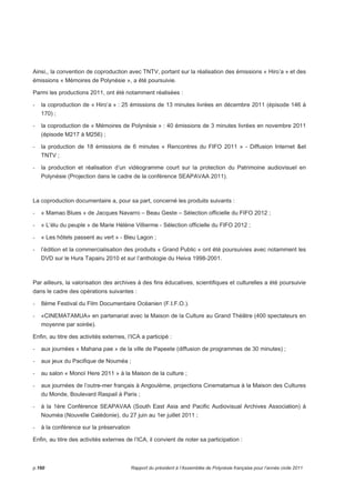 Ainsi,, la convention de coproduction avec TNTV, portant sur la réalisation des émissions « Hiro’a » et des 
émissions « Mémoires de Polynésie », a été poursuivie. 
Parmi les productions 2011, ont été notamment réalisées : 
- la coproduction de « Hiro’a » : 25 émissions de 13 minutes livrées en décembre 2011 (épisode 146 à 
170) ; 
- la coproduction de « Mémoires de Polynésie » : 40 émissions de 3 minutes livrées en novembre 2011 
(épisode M217 à M256) ; 
- la production de 18 émissions de 6 minutes « Rencontres du FIFO 2011 » - Diffusion Internet et 
TNTV ; 
- la production et réalisation d’un vidéogramme court sur la protection du Patrimoine audiovisuel en 
Polynésie (Projection dans le cadre de la conférence SEAPAVAA 2011). 
La coproduction documentaire a, pour sa part, concerné les produits suivants : 
- « Mamao Blues » de Jacques Navarro – Beau Geste – Sélection officielle du FIFO 2012 ; 
- « L’élu du peuple » de Marie Hélène Villierme - Sélection officielle du FIFO 2012 ; 
- « Les hôtels passent au vert » - Bleu Lagon ; 
- l’édition et la commercialisation des produits « Grand Public » ont été poursuivies avec notamment les 
DVD sur le Hura Tapairu 2010 et sur l’anthologie du Heiva 1998-2001. 
Par ailleurs, la valorisation des archives à des fins éducatives, scientifiques et culturelles a été poursuivie 
dans le cadre des opérations suivantes : 
- 8ème Festival du Film Documentaire Océanien (F.I.F.O.). 
- «CINEMATAMUA» en partenariat avec la Maison de la Culture au Grand Théâtre (400 spectateurs en 
moyenne par soirée). 
Enfin, au titre des activités externes, l’ICA a participé : 
- aux journées « Mahana pae » de la ville de Papeete (diffusion de programmes de 30 minutes) ; 
- aux jeux du Pacifique de Nouméa ; 
- au salon « Monoï Here 2011 » à la Maison de la culture ; 
- aux journées de l’outre-mer français à Angoulème, projections Cinematamua à la Maison des Cultures 
du Monde, Boulevard Raspail à Paris ; 
- à la 1ère Conférence SEAPAVAA (South East Asia and Pacific Audiovisual Archives Association) à 
Nouméa (Nouvelle Calédonie), du 27 juin au 1er juillet 2011 ; 
- à la conférence sur la préservation 
Enfin, au titre des activités externes de l’ICA, il convient de noter sa participation : 
p.160 Rapport du président à l’Assemblée de Polynésie française pour l’année civile 2011 
 