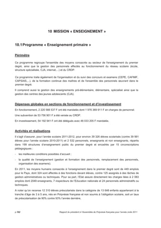 10 MISSION « ENSEIGNEMENT » 
10.1 Programme « Enseignement primaire » 
Périmètre 
Ce programme regroupe l'ensemble des moyens consacrés au secteur de l'enseignement du premier 
degré, ainsi que la gestion des personnels affectés au fonctionnement du réseau scolaire (école, 
structure spécialisée, CJA, internat,...) et du CRDP. 
Ce programme traite également de l'organisation et du suivi des concours et examens (CEPE, CAFIMF, 
CAPSAIS,...), de la formation continue des maîtres et de l'ensemble des personnels oeuvrant dans le 
premier degré. 
Il comprend aussi la gestion des enseignements pré-élémentaire, élémentaire, spécialisé ainsi que la 
gestion des centres des jeunes adolescents (CJA). 
Dépenses globales en sections de fonctionnement et d’investissement 
En fonctionnement, 2 220 588 537 F ont été mandatés dont 1 976 369 911 F en charges de personnel. 
Une subvention de 53 756 901 F a été versée au CRDP. 
En investissement, 54 192 941 F ont été délégués avec 46 033 205 F mandatés. 
Activités et réalisations 
Il s’agit d’assurer, pour l’année scolaire 2011-2012, pour environ 39 326 élèves scolarisés (contre 39 991 
élèves pour l’année scolaire 2010-2011) et 2 532 personnels, enseignants et non enseignants, répartis 
dans 199 structures d’enseignement public du premier degré et encadrés par 15 circonscriptions 
pédagogiques : 
- les meilleures conditions possibles d’accueil ; 
- la qualité de l’enseignement (gestion et formation des personnels, remplacement des personnels, 
organisation des examens). 
En 2011, les moyens humains consacrés à l’enseignement dans le premier degré sont de 449 emplois 
pour le Pays, dont 324 sont affectés à des fonctions devant élèves, contre 125 assignés à des tâches de 
gestion administratives ou techniques. Pour sa part, l’Etat assure directement les charges liées à 2 083 
emplois dont 2049 enseignants, 7 inspecteurs de l’Education nationale et 24 personnels administratifs ou 
techniques. 
A noter qu’on recense 12 310 élèves préscolarisés dans la catégorie de 13 648 enfants appartenant à la 
tranche d’âge de 3 à 5 ans, nés en Polynésie française et non soumis à l’obligation scolaire, soit un taux 
de préscolarisation de 90% contre 93% l’année dernière, 
p.162 Rapport du président à l’Assemblée de Polynésie française pour l’année civile 2011 
 