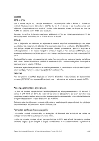 Examens 
CEPE et CFJA 
Pour la session de juin 2011, le Pays a enregistré 1 702 inscriptions, dont 10 adultes, à l’examen du 
certificat d’études primaires élémentaires (CEPE). Sur les 1 415 élèves et les 8 adultes qui se sont 
présentés, 1089 ont été déclarés admis à l’examen. Pour les élèves, le taux de réussite est donc de 
76,47% des présents, contre 87,5% pour les adultes. 
S’agissant du certificat de formation des jeunes adolescents (CFJA), sur 109 adolescents inscrits, 73 ont 
été déclarés admis à l’examen, soit un taux de réussite de 96,05%. 
CAPA-SH 
Pour la préparation des candidats aux épreuves du certificat d’aptitude professionnelle pour les aides 
spécialisées, les enseignements adaptés et la scolarisation des élèves en situation d’handicap (CAPA-SH), 
le Pays a engagé en 2011 des frais de formation s’élevant globalement à 1 436 590 F englobant le 
coût des prestations et des frais de transport du formateur. De plus, le Pays a envoyé en Métropole, deux 
enseignants en formation CAPA-SH, option C, afin d’y suivre une formation de plus de 2 mois coûtant 736 
679 F. 
Ce dispositif de formation est organisé dans le cadre d’une convention de partenariat passée par le Pays 
avec l’Institut national supérieur de formation et de recherche pour l’éducation des jeunes handicapés et 
les enseignements adaptés (INSHEA). 
A l’issue de la période de préparation, on recense globalement 29 candidats au CAPA-SH, dont 21 pour l’ 
option E et 8 pour l’option F, avec un taux global de réussite de 67% . 
CAFIPEMF 
Pour les épreuves au certificat d’aptitude aux fonctions d’instituteur ou de professeur des écoles maître 
formateur (CAFIPEMF), on enregistre 28 candidats pour 11 admissions, soit un taux de réussite de 55%. 
Accompagnement des enseignants 
Les frais de missions d’inspection et d’accompagnement des enseignants s’élèvent à 21 493 049 F 
(contre 35 244 142 F en 2010). Ils englobent les faires de déplacements par avion ou bateau des 
inspecteurs et des conseillers pédagogiques, les indemnités kilométriques et les indemnités forfaitaires de 
changement de résidence versées à l’occasion des mutations. 
Cette diminution des dépenses à ce poste est à mettre en parallèle avec la baisse générale des crédits de 
fonctionnement de 30% enregistrée depuis l’exercice 2008. 
Formation continue des enseignants 
La formation continue constitue pour tout enseignant, la possibilité, tout au long de sa carrière de 
participer activement à l’évolution de son propre métier. 
Le plan de formation continue mis en place par le Pays en 2011, s’est efforcé d’articuler de manière 
cohérente stages à public désigné et stages à candidatures. Il vise essentiellement à dynamiser et 
Rapport du président à l’Assemblée de Polynésie française pour l’année civile 2011 p.163 
 