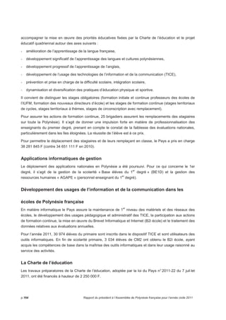 accompagner la mise en oeuvre des priorités éducatives fixées par la Charte de l’éducation et le projet 
éducatif quadriennal autour des axes suivants : 
- amélioration de l’apprentissage de la langue française, 
- développement significatif de l’apprentissage des langues et cultures polynésiennes, 
- développement progressif de l’apprentissage de l’anglais, 
- développement de l’usage des technologies de l’information et de la communication (TICE), 
- prévention et prise en charge de la difficulté scolaire, intégration scolaire, 
- dynamisation et diversification des pratiques d’éducation physique et sportive. 
Il convient de distinguer les stages obligatoires (formation initiale et continue professeurs des écoles de 
l’IUFM, formation des nouveaux directeurs d’école) et les stages de formation continue (stages territoriaux 
de cycles, stages territoriaux à thèmes, stages de circonscription avec remplacement). 
Pour assurer les actions de formation continue, 25 brigadiers assurent les remplacements des stagiaires 
sur toute la Polynésie). Il s’agit de donner une impulsion forte en matière de professionnalisation des 
enseignants du premier degré, prenant en compte le constat de la faiblesse des évaluations nationales, 
particulièrement dans les îles éloignées. La réussite de l’élève est à ce prix. 
Pour permettre le déplacement des stagiaires et de leurs remplaçant en classe, le Pays a pris en charge 
38 281 845 F (contre 34 651 111 F en 2010). 
Applications informatiques de gestion 
Le déploiement des applications nationales en Polynésie a été poursuivi. Pour ce qui concerne le 1er 
degré, il s’agit de la gestion de la scolarité « Base élèves du 1er degré » (BE1D) et la gestion des 
ressources humaines « AGAPE » (personnel enseignant du 1er degré). 
Développement des usages de l’information et de la communication dans les 
écoles de Polynésie française 
En matière informatique le Pays assure la maintenance de 1er niveau des matériels et des réseaux des 
écoles, le développement des usages pédagogique et administratif des TICE, la participation aux actions 
de formation continue, la mise en oeuvre du Brevet Informatique et Internet (B2i école) et le traitement des 
données relatives aux évaluations annuelles. 
Pour l’année 2011, 30 974 élèves du primaire sont inscrits dans le dispositif TICE et sont utilisateurs des 
outils informatiques. En fin de scolarité primaire, 3 034 élèves de CM2 ont obtenu le B2i école, ayant 
acquis les compétences de base dans la maîtrise des outils informatiques et dans leur usage raisonné au 
service des activités. 
La Charte de l’éducation 
Les travaux préparatoires de la Charte de l’éducation, adoptée par la loi du Pays n° 2011-22 du 7 juil let 
2011, ont été financés à hauteur de 2 250 000 F. 
p.164 Rapport du président à l’Assemblée de Polynésie française pour l’année civile 2011 
 
