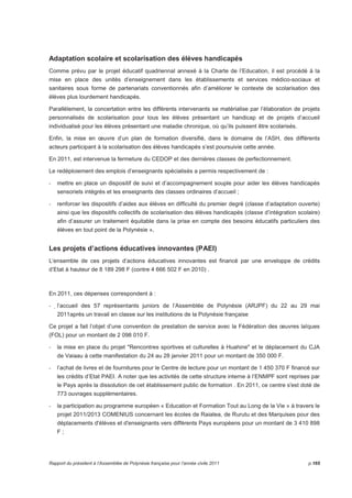 Adaptation scolaire et scolarisation des élèves handicapés 
Comme prévu par le projet éducatif quadriennal annexé à la Charte de l’Education, il est procédé à la 
mise en place des unités d’enseignement dans les établissements et services médico-sociaux et 
sanitaires sous forme de partenariats conventionnés afin d’améliorer le contexte de scolarisation des 
élèves plus lourdement handicapés. 
Parallèlement, la concertation entre les différents intervenants se matérialise par l’élaboration de projets 
personnalisés de scolarisation pour tous les élèves présentant un handicap et de projets d’accueil 
individualisé pour les élèves présentant une maladie chronique, où qu’ils puissent être scolarisés. 
Enfin, la mise en oeuvre d’un plan de formation diversifié, dans le domaine de l’ASH, des différents 
acteurs participant à la scolarisation des élèves handicapés s’est poursuivie cette année. 
En 2011, est intervenue la fermeture du CEDOP et des dernières classes de perfectionnement. 
Le redéploiement des emplois d’enseignants spécialisés a permis respectivement de : 
- mettre en place un dispositif de suivi et d’accompagnement souple pour aider les élèves handicapés 
sensoriels intégrés et les enseignants des classes ordinaires d’accueil ; 
- renforcer les dispositifs d’aides aux élèves en difficulté du premier degré (classe d’adaptation ouverte) 
ainsi que les dispositifs collectifs de scolarisation des élèves handicapés (classe d’intégration scolaire) 
afin d’assurer un traitement équitable dans la prise en compte des besoins éducatifs particuliers des 
élèves en tout point de la Polynésie », 
Les projets d’actions éducatives innovantes (PAEI) 
L‘ensemble de ces projets d’actions éducatives innovantes est financé par une enveloppe de crédits 
d’Etat à hauteur de 8 189 298 F (contre 4 666 502 F en 2010) . 
En 2011, ces dépenses correspondent à : 
- l’accueil des 57 représentants juniors de l’Assemblée de Polynésie (ARJPF) du 22 au 29 mai 
2011après un travail en classe sur les institutions de la Polynésie française 
Ce projet a fait l’objet d’une convention de prestation de service avec la Fédération des oeuvres laïques 
(FOL) pour un montant de 2 098 010 F. 
- la mise en place du projet Rencontres sportives et culturelles à Huahine et le déplacement du CJA 
de Vaiaau à cette manifestation du 24 au 28 janvier 2011 pour un montant de 350 000 F. 
- l’achat de livres et de fournitures pour le Centre de lecture pour un montant de 1 450 370 F financé sur 
les crédits d’Etat PAEI. A noter que les activités de cette structure interne à l’ENMPF sont reprises par 
le Pays après la dissolution de cet établissement public de formation . En 2011, ce centre s'est doté de 
773 ouvrages supplémentaires. 
- la participation au programme européen « Education et Formation Tout au Long de la Vie » à travers le 
projet 2011/2013 COMENIUS concernant les écoles de Raiatea, de Rurutu et des Marquises pour des 
déplacements d'élèves et d'enseignants vers différents Pays européens pour un montant de 3 410 898 
F ; 
Rapport du président à l’Assemblée de Polynésie française pour l’année civile 2011 p.165 
 