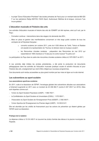- le projet Zone d’Education Prioritaire des écoles primaires de Faa’a pour un montant total de 880 020 
F sur les opérations Rallye MATHS, FAA'A Sport, Audiovisuel, Maîtrise de la langue, concours Les 
Incorruptibles. 
L'éducation musicale et l'histoire des arts 
Les activités d’éducation musicale et histoire des arts de l’ENMPF ont été reprises, ainsi qu’il suit, par le 
Pays : 
- Formation continue : interventions dans des stages à la demande des IEN ; 
- Mise en place et gestion des manifestations concernant un très large public scolaire de tous les 
archipels de la Polynésie française : 
o concerts scolaires (en octobre 2011, près de 4 000 élèves de Tahiti, Taha’a et Raiatea 
ont assisté à la représentation de Humour et dérision dans la musique vocale) 
o les Rencontres chorales scolaires : préparation des Rencontres de mai 2012 qui 
rassembleront 1800 chanteurs à To’ata pour le conte musical Te pehe ora . 
La participation du Pays dans le cadre des rencontres chorales scolaires s’élève à 2 970 000 F en 2011. 
A ces activités déjà initiées les années précédentes, a été jointe la production de documents 
pédagogiques dans les activités de l’éducation musicale (pratique vocale et activité d’écoute) et pour 
l’histoire des arts, enseignement qui vient d’être intégré aux nouveaux programmes. 
Ces documents sont rendus accessibles au plus grand nombre par leur mise en ligne sur le site internet. 
Les subventions au sport scolaire 
Les associations sportives scolaires 
En 2011, suite à la dissolution de l’EPAP, l’enveloppe globale des subventions allouées aux associations 
a fortement augmenté en 2011 avec un montant de 24 456 864 F (contre 6 407 450 F en 2010). Elles 
sont réparties comme suit : 
- l’Union du Sport Scolaire Polynésien (USSP) : 1 968 750 F : 
- la Confédération du Sport Scolaire et Universitaire (CSSU) : 1 570 000 F ; 
- l’Association du Sport Scolaire de l’Enseignement Privé (ASSEP) : 2 582 500 F ; 
- l’Union Sportive de l’Enseignement du Premier degré (USEP) : 18 335 614 F. 
Elle est abondée par les crédits de financement pour les actions de prévention qui étaient gérées par 
l’EPAP avant sa dissolution. 
Pratique de la natation 
La dépense s’élève à 15 014 400 F et couvrent les droits d’entrée des élèves à la piscine municipale de 
Papeete. 
p.166 Rapport du président à l’Assemblée de Polynésie française pour l’année civile 2011 
 