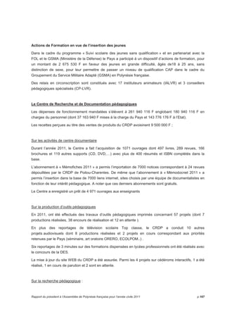 Actions de Formation en vue de l’insertion des jeunes 
Dans le cadre du programme « Suivi scolaire des jeunes sans qualification » et en partenariat avec la 
FOL et le GSMA (Ministère de la Défense) le Pays a participé à un dispositif d’actions de formation, pour 
un montant de 2 675 530 F en faveur des jeunes en grande difficulté, âgés de18 à 25 ans, sans 
distinction de sexe, pour leur permettre de passer un niveau de qualification CAP dans le cadre du 
Groupement du Service Militaire Adapté (GSMA) en Polynésie française. 
Des relais en circonscription sont constitués avec 17 instituteurs animateurs (IALVR) et 3 conseillers 
pédagogiques spécialisés (CP-LVR). 
Le Centre de Recherche et de Documentation pédagogiques 
Les dépenses de fonctionnement mandatées s’élèvent à 261 940 116 F englobant 180 940 116 F en 
charges du personnel (dont 37 163 940 F mises à la charge du Pays et 143 776 176 F à l’Etat). 
Les recettes perçues au titre des ventes de produits du CRDP avoisinent 9 500 000 F ; 
Sur les activités de centre documentaire 
Durant l’année 2011, le Centre a fait l’acquisition de 1071 ouvrages dont 497 livres, 289 revues, 166 
brochures et 119 autres supports (CD, DVD,…) avec plus de 400 résumés et ISBN complétés dans la 
base. 
L’abonnement à « Mémofiches 2011 » a permis l’importation de 7000 notices correspondant à 24 revues 
dépouillées par le CRDP de Poitou-Charentes. De même que l’abonnement à « Mémodocnet 2011 » a 
permis l’insertion dans la base de 7000 liens internet, sites choisis par une équipe de documentalistes en 
fonction de leur intérêt pédagogique. A noter que ces derniers abonnements sont gratuits. 
Le Centre a enregistré un prêt de 4 971 ouvrages aux enseignants 
Sur la production d’outils pédagogiques 
En 2011, ont été effectués des travaux d’outils pédagogiques imprimés concernant 57 projets (dont 7 
productions réalisées, 38 encours de réalisation et 12 en attente ). 
En plus des reportages de télévision scolaire Top classe, le CRDP a conduit 10 autres 
projets audiovisuels dont 8 productions réalisées et 2 projets en cours correspondant aux priorités 
retenues par le Pays (séminaire, art oratoire ORERO, ECOLPOM..) . 
Six reportages de 3 minutes sur des formations dispensées en lycées professionnels ont été réalisés avec 
le concours de la DES. 
La mise à jour du site WEB du CRDP a été assurée. Parmi les 4 projets sur cédéroms interactifs, 1 a été 
réalisé, 1 en cours de parution et 2 sont en attente. 
Sur la recherche pédagogique : 
Rapport du président à l’Assemblée de Polynésie française pour l’année civile 2011 p.167 
 