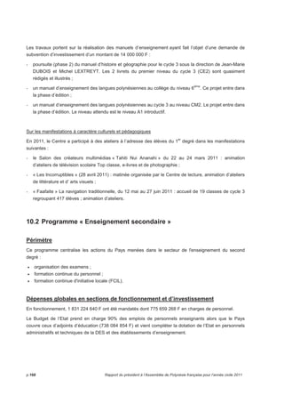 Les travaux portent sur la réalisation des manuels d’enseignement ayant fait l’objet d’une demande de 
subvention d’investissement d’un montant de 14 000 000 F : 
- poursuite (phase 2) du manuel d’histoire et géographie pour le cycle 3 sous la direction de Jean-Marie 
DUBOIS et Michel LEXTREYT. Les 2 livrets du premier niveau du cycle 3 (CE2) sont quasiment 
rédigés et illustrés ; 
- un manuel d’enseignement des langues polynésiennes au collège du niveau 6ème. Ce projet entre dans 
la phase d’édition ; 
- un manuel d’enseignement des langues polynésiennes au cycle 3 au niveau CM2. Le projet entre dans 
la phase d’édition. Le niveau attendu est le niveau A1 introductif. 
Sur les manifestations à caractère culturels et pédagogiques 
En 2011, le Centre a participé à des ateliers à l’adresse des élèves du 1er degré dans les manifestations 
suivantes : 
- le Salon des créateurs multimédias « Tahiti Nui Ananahi » du 22 au 24 mars 2011 : animation 
d’ateliers de télévision scolaire Top classe, e-livres et de photographie ; 
- « Les Incorruptibles » (28 avril 2011) : matinée organisée par le Centre de lecture, animation d’ateliers 
de littérature et d’ arts visuels ; 
- « Faafaite » La navigation traditionnelle, du 12 mai au 27 juin 2011 : accueil de 19 classes de cycle 3 
regroupant 417 élèves ; animation d’ateliers. 
10.2 Programme « Enseignement secondaire » 
Périmètre 
Ce programme centralise les actions du Pays menées dans le secteur de l'enseignement du second 
degré : 
• organisation des examens ; 
• formation continue du personnel ; 
• formation continue d'initiative locale (FCIL). 
Dépenses globales en sections de fonctionnement et d’investissement 
En fonctionnement, 1 831 224 640 F ont été mandatés dont 775 659 268 F en charges de personnel. 
Le Budget de l’Etat prend en charge 90% des emplois de personnels enseignants alors que le Pays 
couvre ceux d’adjoints d’éducation (738 084 854 F) et vient compléter la dotation de l’Etat en personnels 
administratifs et techniques de la DES et des établissements d’enseignement. 
p.168 Rapport du président à l’Assemblée de Polynésie française pour l’année civile 2011 
 