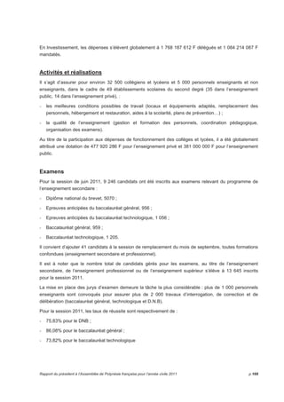 En Investissement, les dépenses s’élèvent globalement à 1 768 187 612 F délégués et 1 084 214 087 F 
mandatés. 
Activités et réalisations 
Il s’agit d’assurer pour environ 32 500 collégiens et lycéens et 5 000 personnels enseignants et non 
enseignants, dans le cadre de 49 établissements scolaires du second degré (35 dans l’enseignement 
public, 14 dans l’enseignement privé), : 
- les meilleures conditions possibles de travail (locaux et équipements adaptés, remplacement des 
personnels, hébergement et restauration, aides à la scolarité, plans de prévention…) ; 
- la qualité de l’enseignement (gestion et formation des personnels, coordination pédagogique, 
organisation des examens). 
Au titre de la participation aux dépenses de fonctionnement des collèges et lycées, il a été globalement 
attribué une dotation de 477 920 286 F pour l’enseignement privé et 381 000 000 F pour l’enseignement 
public. 
Examens 
Pour la session de juin 2011, 9 246 candidats ont été inscrits aux examens relevant du programme de 
l’enseignement secondaire : 
- Diplôme national du brevet, 5070 ; 
- Epreuves anticipées du baccalauréat général, 956 ; 
- Epreuves anticipées du baccalauréat technologique, 1 056 ; 
- Baccalauréat général, 959 ; 
- Baccalauréat technologique, 1 205. 
Il convient d’ajouter 41 candidats à la session de remplacement du mois de septembre, toutes formations 
confondues (enseignement secondaire et professionnel). 
Il est à noter que le nombre total de candidats gérés pour les examens, au titre de l’enseignement 
secondaire, de l’enseignement professionnel ou de l’enseignement supérieur s’élève à 13 645 inscrits 
pour la session 2011. 
La mise en place des jurys d’examen demeure la tâche la plus considérable : plus de 1 000 personnels 
enseignants sont convoqués pour assurer plus de 2 000 travaux d’interrogation, de correction et de 
délibération (baccalauréat général, technologique et D.N.B). 
Pour la session 2011, les taux de réussite sont respectivement de : 
- 75,83% pour le DNB ; 
- 86,08% pour le baccalauréat général ; 
- 73,82% pour le baccalauréat technologique 
Rapport du président à l’Assemblée de Polynésie française pour l’année civile 2011 p.169 
 
