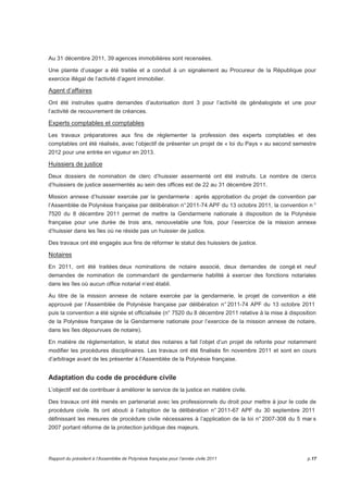 Au 31 décembre 2011, 39 agences immobilières sont recensées. 
Une plainte d’usager a été traitée et a conduit à un signalement au Procureur de la République pour 
exercice illégal de l’activité d’agent immobilier. 
Agent d’affaires 
Ont été instruites quatre demandes d’autorisation dont 3 pour l’activité de généalogiste et une pour 
l’activité de recouvrement de créances. 
Experts comptables et comptables 
Les travaux préparatoires aux fins de réglementer la profession des experts comptables et des 
comptables ont été réalisés, avec l’objectif de présenter un projet de « loi du Pays » au second semestre 
2012 pour une entrée en vigueur en 2013. 
Huissiers de justice 
Deux dossiers de nomination de clerc d’huissier assermenté ont été instruits. Le nombre de clercs 
d’huissiers de justice assermentés au sein des offices est de 22 au 31 décembre 2011. 
Mission annexe d’huissier exercée par la gendarmerie : après approbation du projet de convention par 
l’Assemblée de Polynésie française par délibération n° 2011-74 APF du 13 octobre 2011, la convention n ° 
7520 du 8 décembre 2011 permet de mettre la Gendarmerie nationale à disposition de la Polynésie 
française pour une durée de trois ans, renouvelable une fois, pour l’exercice de la mission annexe 
d’huissier dans les îles où ne réside pas un huissier de justice. 
Des travaux ont été engagés aux fins de réformer le statut des huissiers de justice. 
Notaires 
En 2011, ont été traitées deux nominations de notaire associé, deux demandes de congé et neuf 
demandes de nomination de commandant de gendarmerie habilité à exercer des fonctions notariales 
dans les îles où aucun office notarial n’est établi. 
Au titre de la mission annexe de notaire exercée par la gendarmerie, le projet de convention a été 
approuvé par l’Assemblée de Polynésie française par délibération n° 2011-74 APF du 13 octobre 2011 
puis la convention a été signée et officialisée (n° 7520 du 8 décembre 2011 relative à la mise à disposition 
de la Polynésie française de la Gendarmerie nationale pour l’exercice de la mission annexe de notaire, 
dans les îles dépourvues de notaire). 
En matière de réglementation, le statut des notaires a fait l’objet d’un projet de refonte pour notamment 
modifier les procédures disciplinaires. Les travaux ont été finalisés fin novembre 2011 et sont en cours 
d’arbitrage avant de les présenter à l’Assemblée de la Polynésie française. 
Adaptation du code de procédure civile 
L’objectif est de contribuer à améliorer le service de la justice en matière civile. 
Des travaux ont été menés en partenariat avec les professionnels du droit pour mettre à jour le code de 
procédure civile. Ils ont abouti à l’adoption de la délibération n° 2011-67 APF du 30 septembre 2011 
définissant les mesures de procédure civile nécessaires à l’application de la loi n° 2007-308 du 5 mar s 
2007 portant réforme de la protection juridique des majeurs. 
Rapport du président à l’Assemblée de Polynésie française pour l’année civile 2011 p.17 
 