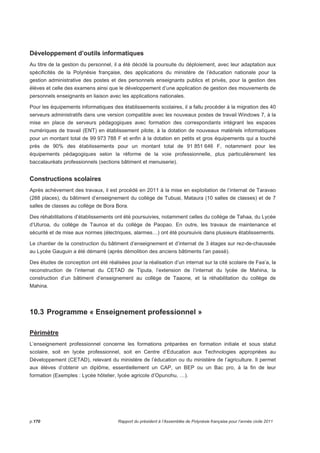 Développement d’outils informatiques 
Au titre de la gestion du personnel, il a été décidé la poursuite du déploiement, avec leur adaptation aux 
spécificités de la Polynésie française, des applications du ministère de l’éducation nationale pour la 
gestion administrative des postes et des personnels enseignants publics et privés, pour la gestion des 
élèves et celle des examens ainsi que le développement d’une application de gestion des mouvements de 
personnels enseignants en liaison avec les applications nationales. 
Pour les équipements informatiques des établissements scolaires, il a fallu procéder à la migration des 40 
serveurs administratifs dans une version compatible avec les nouveaux postes de travail Windows 7, à la 
mise en place de serveurs pédagogiques avec formation des correspondants intégrant les espaces 
numériques de travail (ENT) en établissement pilote, à la dotation de nouveaux matériels informatiques 
pour un montant total de 99 973 788 F et enfin à la dotation en petits et gros équipements qui a touché 
près de 90% des établissements pour un montant total de 91 851 646 F, notamment pour les 
équipements pédagogiques selon la réforme de la voie professionnelle, plus particulièrement les 
baccalauréats professionnels (sections bâtiment et menuiserie). 
Constructions scolaires 
Après achèvement des travaux, il est procédé en 2011 à la mise en exploitation de l’internat de Taravao 
(288 places), du bâtiment d’enseignement du collège de Tubuai, Mataura (10 salles de classes) et de 7 
salles de classes au collège de Bora Bora. 
Des réhabilitations d’établissements ont été poursuivies, notamment celles du collège de Tahaa, du Lycée 
d’Uturoa, du collège de Taunoa et du collège de Paopao. En outre, les travaux de maintenance et 
sécurité et de mise aux normes (électriques, alarmes…) ont été poursuivis dans plusieurs établissements. 
Le chantier de la construction du bâtiment d’enseignement et d’internat de 3 étages sur rez-de-chaussée 
au Lycée Gauguin a été démarré (après démolition des anciens bâtiments l’an passé). 
Des études de conception ont été réalisées pour la réalisation d’un internat sur la cité scolaire de Faa’a, la 
reconstruction de l’internat du CETAD de Tiputa, l’extension de l’internat du lycée de Mahina, la 
construction d’un bâtiment d’enseignement au collège de Taaone, et la réhabilitation du collège de 
Mahina. 
10.3 Programme « Enseignement professionnel » 
Périmètre 
L’enseignement professionnel concerne les formations préparées en formation initiale et sous statut 
scolaire, soit en lycée professionnel, soit en Centre d’Education aux Technologies appropriées au 
Développement (CETAD), relevant du ministère de l’éducation ou du ministère de l’agriculture. Il permet 
aux élèves d’obtenir un diplôme, essentiellement un CAP, un BEP ou un Bac pro, à la fin de leur 
formation (Exemples : Lycée hôtelier, lycée agricole d’Opunohu, …). 
p.170 Rapport du président à l’Assemblée de Polynésie française pour l’année civile 2011 
 