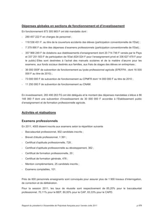 Dépenses globales en sections de fonctionnement et d’investissement 
En fonctionnement 873 305 965 F ont été mandatés dont : 
- 280 457 222 F en charges de personnel ; 
- 118 536 451 F. au titre de la couverture accidents des élèves (participation conventionnelle de l’Etat) ; 
- 7 379 890 F au titre des dépenses d’examens professionnels (participation conventionnelle de l’Etat) ; 
- 357 968 249 F de dotations aux établissements d’enseignement dont 20 714 746 F versés par le Pays 
et 337 251 503 F de participation de l’Etat (624 024 F pour l’enseignement privé et 336 627 479 F pour 
le public) Elles sont destinées à l’achat des manuels scolaires et de la matière d’oeuvre pour les 
examens, aux fonds sociaux destinés aux familles, aux frais de stages des élèves en entreprises ; 
- 36 000 000F de subvention de fonctionnement au lycée professionnel agricole (EPEFPA ; dont 16 000 
000 F au titre de 2010) ; 
- 73 000 000 F de subvention de fonctionnement au CPMFR dont 14 000 000 F au titre de 2010 ; 
- 11 250 000 F de subvention de fonctionnement au CNAM. 
En investissement, 283 490 263 FG ont été délégués et le montant des dépenses mandatées s’élève à 86 
148 060 F dont une subvention d’investissement de 30 000 000 F accordée à l’Etablissement public 
d’enseignement et de formation professionnelle agricole. 
Activités et réalisations 
Examens professionnels 
En 2011, 4005 étaient inscrits aux examens selon la répartition suivante 
- Baccalauréat professionnel, 902 candidats inscrits ; 
- Brevet d’étude professionnel, 1 391 ; 
- Certificat d’aptitude professionnelle, 728 ; 
- Certificat d’aptitude professionnelle au développement, 362 ; 
- Certificat de formation professionnelle, 20 ; 
- Certificat de formation générale, 476 ; 
- Mention complémentaire, 25 candidats inscrits ; 
- Examens comptables, 101. 
Près de 600 personnels enseignants sont convoqués pour assurer plus de 1 900 travaux d’interrogation, 
de correction et de délibération. 
Pour la session 2011, les taux de réussite sont respectivement de :85,20% pour le baccalauréat 
professionnel, 70,11% pour le BEP, 80,00% pour le CAP, 83,33% pour le CAPD. 
Rapport du président à l’Assemblée de Polynésie française pour l’année civile 2011 p.171 
 