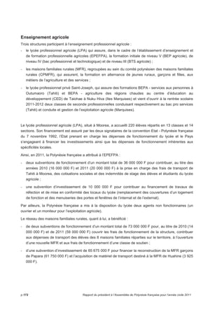 Enseignement agricole 
Trois structures participent à l’enseignement professionnel agricole : 
- le lycée professionnel agricole (LPA) qui assure, dans le cadre de l’établissement d’enseignement et 
de formation professionnelle agricoles (EPEFPA), la formation initiale de niveau V (BEP agricole), de 
niveau IV (bac professionnel et technologique) et de niveau III (BTS agricole) ; 
- les maisons familiales rurales (MFR), regroupées au sein du comité polynésien des maisons familiales 
rurales (CPMFR), qui assurent, la formation en alternance de jeunes ruraux, garçons et filles, aux 
métiers de l’agriculture et des services ; 
- le lycée professionnel privé Saint-Joseph, qui assure des formations BEPA - services aux personnes à 
Outumaoro (Tahiti) et BEPA - agriculture des régions chaudes au centre d’éducation au 
développement (CED) de Taiohae à Nuku Hiva (Iles Marquises) et vient d’ouvrir à la rentrée scolaire 
2011-2012 deux classes de seconde professionnelles conduisant respectivement au bac pro services 
(Tahiti) et conduite et gestion de l’exploitation agricole (Marquises). 
Le lycée professionnel agricole (LPA), situé à Moorea, a accueilli 220 élèves répartis en 13 classes et 14 
sections. Son financement est assuré par les deux signataires de la convention Etat - Polynésie française 
du 7 novembre 1992, l’Etat prenant en charge les dépenses de fonctionnement du lycée et le Pays 
s’engageant à financer les investissements ainsi que les dépenses de fonctionnement inhérentes aux 
spécificités locales. 
Ainsi, en 2011, la Polynésie française a attribué à l’EPEFPA : 
- deux subventions de fonctionnement d’un montant total de 36 000 000 F pour contribuer, au titre des 
années 2010 (16 000 000 F) et 2011 (20 000 000 F) à la prise en charge des frais de transport de 
Tahiti à Moorea, des cotisations sociales et des indemnités de stage des élèves et étudiants du lycée 
agricole ; 
- une subvention d’investissement de 10 000 000 F pour contribuer au financement de travaux de 
réfection et de mise en conformité des locaux du lycée (remplacement des couvertures d’un logement 
de fonction et des menuiseries des portes et fenêtres de l’internat et de l’externat). 
Par ailleurs, la Polynésie française a mis à la disposition du lycée deux agents non fonctionnaires (un 
ouvrier et un moniteur pour l’exploitation agricole). 
Le réseau des maisons familiales rurales, quant à lui, a bénéficié : 
- de deux subventions de fonctionnement d’un montant total de 73 000 000 F pour, au titre de 2010 (14 
000 000 F) et de 2011 (59 000 000 F) couvrir les frais de fonctionnement de la structure, contribuer 
aux dépenses de transport des élèves des 8 maisons familiales réparties sur le territoire, à l’ouverture 
d’une nouvelle MFR et aux frais de fonctionnement d’une classe de soutien ; 
- d’une subvention d’investissement de 65 675 000 F pour financer la reconstruction de la MFR garçons 
de Papara (61 750 000 F) et l’acquisition de matériel de transport destiné à la MFR de Huahine (3 925 
000 F). 
p.172 Rapport du président à l’Assemblée de Polynésie française pour l’année civile 2011 
 