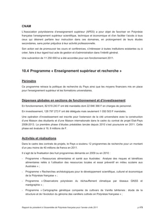 CNAM 
L’Association polynésienne d’enseignement supérieur (APES) a pour objet de favoriser en Polynésie 
française l’enseignement supérieur scientifique, technique et économique et d’en faciliter l’accès à tous 
ceux qui désirent parfaire leur instruction dans ces domaines, en prolongement de leurs études 
secondaires, sans porter préjudice à leur activité professionnelle. 
Son action est de promouvoir les cours et conférences, s’intéresser à toutes institutions existantes ou à 
créer, faire à leur égard tout acte de gestion et d’administration dans l’intérêt général. 
Une subvention de 11 250 000 lui a été accordée pour son fonctionnement 2011. 
10.4 Programme « Enseignement supérieur et recherche » 
Périmètre 
Ce programme retrace la politique de recherche du Pays ainsi que les moyens financiers mis en place 
pour l'enseignement supérieur et les formations universitaires. 
Dépenses globales en sections de fonctionnement et d’investissement 
En fonctionnement, 82 619 243 F ont été mandatés dont 22 846 366 F en charges de personnel. 
En investissement, 128 797 273 F ont été délégués mais seulement 1 050 503 F mandatés. 
Une opération d’investissement est inscrite pour l’extension de la cité universitaire avec la construction 
d’une Maison des étudiants et d’une Maison internationale dans le cadre du contrat de projet Etat-Pays 
2008-2013. La première phase d’études préalables lancée depuis 2010 s’est poursuivie en 2011. Cette 
phase est évaluée à 19, 8 millions de F. 
Activités et réalisations 
Dans le cadre des contrats de projets, le Pays a soutenu 12 programmes de recherche pour un montant 
d’un peu moins de 40 millions de francs en 2011. 
Il s’agit de la finalisation des huit programmes démarrés en 2009 ou en 2010 : 
- Programme « Ressources alimentaires et santé aux Australes : Analyse des risques et bénéfices 
alimentaires reliés à l’utilisation des ressources locales et essai préventif en milieu scolaire aux 
Australes » ; 
- Programme « Recherches archéologiques pour le développement scientifique, culturel et économique 
de la Polynésie française » ; 
- Programme « Observatoire polynésien du réchauffement climatique par réseaux GNSS et 
marégraphie » ; 
- Programme « Cartographie génétique comparée de cultivars de Vanilla tahitensis : étude de la 
structure et de l’évolution du génome des vanilliers cultivés en Polynésie française » ; 
Rapport du président à l’Assemblée de Polynésie française pour l’année civile 2011 p.173 
 