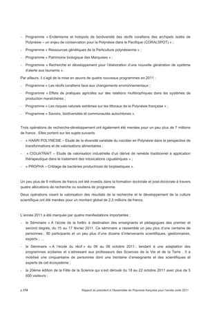- Programme « Endémisme et hotspots de biodiversité des récifs coralliens des archipels isolés de 
Polynésie – un enjeu de conservation pour la Polynésie dans le Pacifique (CORALSPOT) » ; 
- Programme « Ressources génétiques de la Perliculture polynésienne » ; 
- Programme « Patrimoine biologique des Marquises » ; 
- Programme « Recherche et développement pour l’élaboration d’une nouvelle génération de système 
d’alerte aux tsunamis ». 
Par ailleurs, il s’agit de la mise en oeuvre de quatre nouveaux programmes en 2011 : 
- Programme « Les récifs coralliens face aux changements environnementaux ; 
- Programme « Effets de pratiques agricoles sur des relations multitrophiques dans les systèmes de 
production maraîchères ; 
- Programme « Les risques naturels extrêmes sur les littoraux de la Polynésie française » ; 
- Programme « Savoirs, biodiversités et communautés autochtones ». 
Trois opérations de recherche-développement ont également été menées pour un peu plus de 7 millions 
de francs . Elles portent sur les sujets suivants 
- « HAARI POLYNESIE – Etude de la diversité variétale du cocotier en Polynésie dans la perspective de 
transformations et de valorisations alimentaires ; 
- « CIGUATRAIT – Etude de valorisation industrielle d’un dérivé de remède traditionnel à application 
thérapeutique dans le traitement des intoxications ciguatériques » ; 
- « PROPHA – Criblage de bactéries productrices de bioplastiques ». 
Un peu plus de 9 millions de francs ont été investis dans la formation doctorale et post-doctorale à travers 
quatre allocations de recherche ou soutiens de programme. 
Deux opérations visant la valorisation des résultats de la recherche et le développement de la culture 
scientifique ont été menées pour un montant global de 2,5 millions de francs. 
L’année 2011 a été marquée par quatre manifestations importantes : 
- le Séminaire « A l’école de la forêt» à destination des enseignants et pédagogues des premier et 
second degrés, du 15 au 17 février 2011. Ce séminaire a rassemblé un peu plus d’une centaine de 
personnes : 90 participants et un peu plus d’une dizaine d’intervenants scientifiques, gestionnaires, 
experts ; … 
- le Séminaire « A l’école du récif » du 06 au 08 octobre 2011 ; tendant à une adaptation des 
programmes scolaires et s’adressant aux professeurs des Sciences de la Vie et de la Terre . Il a 
mobilisé une cinquantaine de personnes dont une trentaine d’enseignants et des scientifiques et 
experts de cet écosystème ; 
- la 20ème édition de la Fête de la Science qui s’est déroulé du 18 au 22 octobre 2011 avec plus de 5 
000 visiteurs ; 
p.174 Rapport du président à l’Assemblée de Polynésie française pour l’année civile 2011 
 