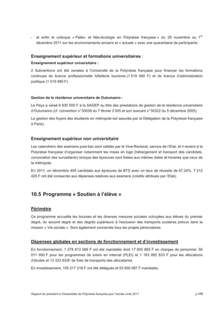 - et enfin le colloque « Paléo- et Néo-écologie en Polynésie française » du 29 novembre au 1er 
décembre 2011 sur les environnements anciens et « actuels » avec une quarantaine de participants. 
Enseignement supérieur et formations universitaires : 
Enseignement supérieur universitaire : 
2 Subventions ont été versées à l’Université de la Polynésie française pour financer les formations 
continues de licence professionnelle hôtellerie tourisme (1 519 480 F) et de licence d’administration 
publique (1 519 480 F). 
! 
Gestion de la résidence universitaire de Outumaoro : 
Le Pays a versé 6 930 000 F à la SAGEP au titre des prestations de gestion de la résidence universitaire 
d’Outumaoro (cf. convention n° 50039 du 7 février 2 005 et son avenant n° 50322 du 5 décembre 2005). 
La gestion des foyers des étudiants en métropole est assurée par la Délégation de la Polynésie française 
à Paris). 
Enseignement supérieur non universitaire 
Les calendriers des examens post-bac sont validés par le Vice-Rectorat, service de l’Etat, et il revient à la 
Polynésie française d’organiser notamment les mises en loge (hébergement et transport des candidats, 
convocation des surveillants) lorsque des épreuves sont fixées aux mêmes dates et horaires que ceux de 
la métropole. 
En 2011, on dénombre 495 candidats aux épreuves de BTS avec un taux de réussite de 67,24%. 7 212 
425 F ont été consacrés aux dépenses relatives aux examens (crédits attribués par l’Etat). 
10.5 Programme « Soutien à l’élève » 
Périmètre 
Ce programme accueille les bourses et les diverses mesures sociales octroyées aux élèves du premier 
degré, du second degré et des degrés supérieurs à l'exclusion des transports scolaires prévus dans la 
mission « Vie sociale ». Sont également concernés tous les projets périscolaires. 
Dépenses globales en sections de fonctionnement et d’investissement 
En fonctionnement, 1 278 813 568 F ont été mandatés dont 17 655 885 F en charges de personnel, 56 
011 950 F pour les programmes de loisirs en internat (PLEI) et 1 163 882 833 F pour les allocations 
d’études et 13 323 933F de frais de transports des allocataires. 
En investissement, 105 217 218 F ont été délégués et 53 650 097 F mandatés. 
Rapport du président à l’Assemblée de Polynésie française pour l’année civile 2011 p.175 
 