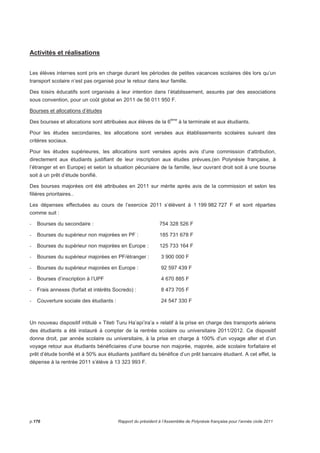 Activités et réalisations 
Les élèves internes sont pris en charge durant les périodes de petites vacances scolaires dès lors qu’un 
transport scolaire n’est pas organisé pour le retour dans leur famille. 
Des loisirs éducatifs sont organisés à leur intention dans l’établissement, assurés par des associations 
sous convention, pour un coût global en 2011 de 56 011 950 F. 
Bourses et allocations d’études 
Des bourses et allocations sont attribuées aux élèves de la 6ème à la terminale et aux étudiants. 
Pour les études secondaires, les allocations sont versées aux établissements scolaires suivant des 
critères sociaux. 
Pour les études supérieures, les allocations sont versées après avis d’une commission d’attribution, 
directement aux étudiants justifiant de leur inscription aux études prévues,(en Polynésie française, à 
l’étranger et en Europe) et selon la situation pécuniaire de la famille, leur ouvrant droit soit à une bourse 
soit à un prêt d’étude bonifié. 
Des bourses majorées ont été attribuées en 2011 sur mérite après avis de la commission et selon les 
filières prioritaires.. 
Les dépenses effectuées au cours de l’exercice 2011 s’élèvent à 1 199 982 727 F et sont réparties 
comme suit : 
- Bourses du secondaire : 754 328 526 F 
- Bourses du supérieur non majorées en PF : 185 731 678 F 
- Bourses du supérieur non majorées en Europe : 125 733 164 F 
- Bourses du supérieur majorées en PF/étranger : 3 900 000 F 
- Bourses du supérieur majorées en Europe : 92 597 439 F 
- Bourses d’inscription à l’UPF 4 670 885 F 
- Frais annexes (forfait et intérêts Socredo) : 8 473 705 F 
- Couverture sociale des étudiants : 24 547 330 F 
Un nouveau dispositif intitulé « Titeti Turu Ha’api’ira’a » relatif à la prise en charge des transports aériens 
des étudiants a été instauré à compter de la rentrée scolaire ou universitaire 2011/2012. Ce dispositif 
donne droit, par année scolaire ou universitaire, à la prise en charge à 100% d’un voyage aller et d’un 
voyage retour aux étudiants bénéficiaires d’une bourse non majorée, majorée, aide scolaire forfaitaire et 
prêt d’étude bonifié et à 50% aux étudiants justifiant du bénéfice d’un prêt bancaire étudiant. A cet effet, la 
dépense à la rentrée 2011 s’élève à 13 323 993 F. 
p.176 Rapport du président à l’Assemblée de Polynésie française pour l’année civile 2011 
 
