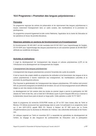 10.6 Programme « Promotion des langues polynésiennes » 
Périmètre 
Ce programme regroupe les actions de préservation et de rayonnement des langues polynésiennes à 
travers notamment l'enseignement dans un cadre scolaire, des manifestations et la promotion du 
plurilinguisme. 
Ce programme comprend également la lutte contre l'illettrisme, l'application de la charte de l'éducation et 
les opérations en faveur de priorités éducatives. 
Dépenses globales en sections de fonctionnement et d’investissement 
En fonctionnement, 82 445 046 F ont été mandatés dont 25 541 622 F pour l’apprentissage de l’anglais, 
23 010 424F pour l’apprentissage des langues polynésiennes et une subvention globale de 38 848 000 F 
attribuée aux académies de langues. 
Activités et réalisations 
Il s’agit du développement de l’enseignement des langues et cultures polynésiennes (LCP) et de 
l’introduction et du développement de l’enseignement de l’anglais. 
L‘enseignement des langues polynésiennes 
L’enseignement des langues polynésiennes concerne l’ensemble des cycles de scolarité. 
Il met en oeuvre des projets relatifs au programme de vivification et de transmission des langues et de la 
culture polynésiennes à travers notamment leur enseignement, les manifestations culturelles et la 
promotion du plurilinguisme précoce. 
Pour favoriser la généralisation de l’enseignement des langues polynésiennes, 975 maîtres (soit environ 
55% du personnel enseignant) ont bénéficié de formation, de suivi et d’accompagnement durant différents 
stages au sein des classes et sites pilotes. 
Le développement de l’art oratoire dans les écoles du premier degré a permis la participation de 346 
classes de Tahiti et des îles, soit un total de 6 339 élèves (cycle 3) parmi lesquels 859 ont pu s’exercer à 
la déclamation devant leurs pairs et devant un large public. Cette opération a coûté 18 717 350 F. 
Après le programme de recherche ECOLPOM menée au CP et CE1 dans écoles sites de Tahiti et 
Moorea, 212 élèves poursuivent leur apprentissage dans le cycle 3 et participent à un programme mené 
sur 2 ans (2011-2013) appelé REO C3, financé à hauteur de 57 000 euros par le Fonds 
d’Expérimentations pour la Jeunesse du Ministère de l’intérieur, des collectivités territoriales et de l’Outre-mer. 
Un colloque organisé sur Tahiti en novembre 2011 a rassemblé les spécialistes du développement de 
l’enfant, du langage et des langues.et les professionnels de l’Education avec la participation 
Rapport du président à l’Assemblée de Polynésie française pour l’année civile 2011 p.177 
 